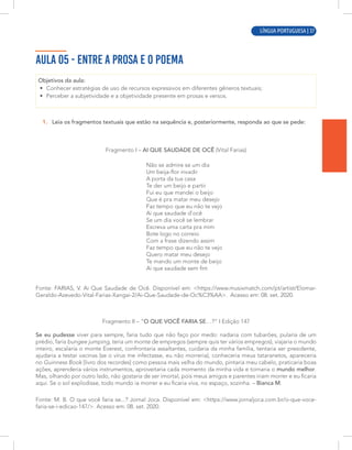 LÍNGUA PORTUGUESA | 7
AULA 05 - ENTRE A PROSA E O POEMA
Objetivos da aula:
• Conhecer estratégias de uso de recursos expressivos em diferentes gêneros textuais;
• Perceber a subjetividade e a objetividade presente em prosas e versos.
1. Leia os fragmentos textuais que estão na sequência e, posteriormente, responda ao que se pede:
Fragmento I – AI QUE SAUDADE DE OCÊ (Vital Farias)
Não se admire se um dia
Um beija-flor invadir
A porta da tua casa
Te der um beijo e partir
Fui eu que mandei o beijo
Que é pra matar meu desejo
Faz tempo que eu não te vejo
Ai que saudade d'ocê
Se um dia você se lembrar
Escreva uma carta pra mim
Bote logo no correio
Com a frase dizendo assim
Faz tempo que eu não te vejo
Quero matar meu desejo
Te mando um monte de beijo
Ai que saudade sem fim
Fonte: FARIAS, V. Ai Que Saudade de Ocê. Disponível em: <https://www.musixmatch.com/pt/artist/Elomar-
Geraldo-Azevedo-Vital-Farias-Xangai-2/Ai-Que-Saudade-de-Oc%C3%AA>. Acesso em: 08. set. 2020.
Fragmento II – “O QUE VOCÊ FARIA SE…?” I Edição 147
Se eu pudesse viver para sempre, faria tudo que não faço por medo: nadaria com tubarões, pularia de um
prédio, faria bungee jumping, teria um monte de empregos (sempre quis ter vários empregos), viajaria o mundo
inteiro, escalaria o monte Everest, confrontaria assaltantes, cuidaria da minha família, tentaria ser presidente,
ajudaria a testar vacinas (se o vírus me infectasse, eu não morreria), conheceria meus tataranetos, apareceria
no Guinness Book [livro dos recordes] como pessoa mais velha do mundo, pintaria meu cabelo, praticaria boas
ações, aprenderia vários instrumentos, aproveitaria cada momento da minha vida e tornaria o mundo melhor.
Mas, olhando por outro lado, não gostaria de ser imortal, pois meus amigos e parentes iriam morrer e eu ficaria
aqui. Se o sol explodisse, todo mundo ia morrer e eu ficaria viva, no espaço, sozinha. – Bianca M.
Fonte: M. B. O que você faria se...? Jornal Joca. Disponível em: <https://www.jornaljoca.com.br/o-que-voce-
faria-se-i-edicao-147/>. Acesso em: 08. set. 2020.
LÍNGUA PORTUGUESA | 37
 