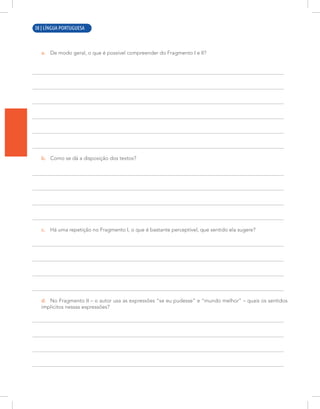 8 | LÍNGUA PORTUGUESA
a. De modo geral, o que é possível compreender do Fragmento I e II?
b. Como se dá a disposição dos textos?
c. Há uma repetição no Fragmento I, o que é bastante perceptível, que sentido ela sugere?
d. No Fragmento II – o autor usa as expressões “se eu pudesse” e “mundo melhor” – quais os sentidos
implícitos nessas expressões?
38 | LÍNGUA PORTUGUESA
 