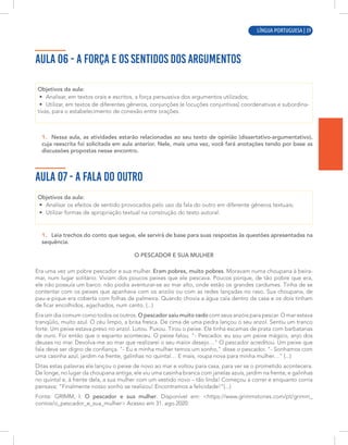 LÍNGUA PORTUGUESA | 9
AULA 06 - A FORÇA E OS SENTIDOS DOS ARGUMENTOS
Objetivos da aula:
• Analisar, em textos orais e escritos, a força persuasiva dos argumentos utilizados;
• Utilizar, em textos de diferentes gêneros, conjunções (e locuções conjuntivas) coordenativas e subordina-
tivas, para o estabelecimento de conexão entre orações.
1. Nessa aula, as atividades estarão relacionadas ao seu texto de opinião (dissertativo-argumentativo),
cuja reescrita foi solicitada em aula anterior. Nele, mais uma vez, você fará anotações tendo por base as
discussões propostas nesse encontro.
AULA 07 - A FALA DO OUTRO
Objetivos da aula:
• Analisar os efeitos de sentido provocados pelo uso da fala do outro em diferente gêneros textuais;
• Utilizar formas de apropriação textual na construção do texto autoral.
1. Leia trechos do conto que segue, ele servirá de base para suas respostas às questões apresentadas na
sequência.
O PESCADOR E SUA MULHER
Era uma vez um pobre pescador e sua mulher. Eram pobres, muito pobres. Moravam numa choupana à beira-
mar, num lugar solitário. Viviam dos poucos peixes que ele pescava. Poucos porque, de tão pobre que era,
ele não possuía um barco: não podia aventurar-se ao mar alto, onde estão os grandes cardumes. Tinha de se
contentar com os peixes que apanhava com os anzóis ou com as redes lançadas no raso. Sua choupana, de
pau-a-pique era coberta com folhas de palmeira. Quando chovia a água caía dentro da casa e os dois tinham
de ficar encolhidos, agachados, num canto. (...)
Era um dia comum como todos os outros. O pescador saiu muito cedo com seus anzóis para pescar. O mar estava
tranqüilo, muito azul. O céu limpo, a brisa fresca. De cima de uma pedra lançou o seu anzol. Sentiu um tranco
forte. Um peixe estava preso no anzol. Lutou. Puxou. Tirou o peixe. Ele tinha escamas de prata com barbatanas
de ouro. Foi então que o espanto aconteceu. O peixe falou. "- Pescador, eu sou um peixe mágico, anjo dos
deuses no mar. Devolva-me ao mar que realizarei o seu maior desejo…" O pescador acreditou. Um peixe que
fala deve ser digno de confiança. "- Eu e minha mulher temos um sonho," disse o pescador. "- Sonhamos com
uma casinha azul, jardim na frente, galinhas no quintal… E mais, roupa nova para minha mulher…" (...)
Ditas estas palavras ele lançou o peixe de novo ao mar e voltou para casa, para ver se o prometido acontecera.
De longe, no lugar da choupana antiga, ele viu uma casinha branca com janelas azuis, jardim na frente, e galinhas
no quintal e, à frente dela, a sua mulher com um vestido novo – tão linda! Começou a correr e enquanto corria
pensava: "Finalmente nosso sonho se realizou! Encontramos a felicidade!"(...)
Fonte: GRIMM, I. O pescador e sua mulher. Disponível em: <https://www.grimmstories.com/pt/grimm_
contos/o_pescador_e_sua_mulher> Acesso em 31. ago.2020.
LÍNGUA PORTUGUESA | 39
 