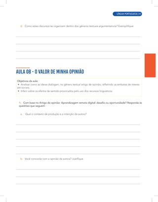 LÍNGUA PORTUGUESA | 11
d. Como estes discursos se organizam dentro dos gêneros textuais argumentativos? Exemplifique:
AULA 08 - O VALOR DE MINHA OPINIÃO
Objetivos da aula:
• Analisar como as ideias dialogam, no gênero textual artigo de opinião, refletindo os embates de interes-
ses sociais;
• Inferir sobre os efeitos de sentido provocados pelo uso dos recursos linguísticos.
1. Com base no Artigo de opinião: Aprendizagem remota digital: desafio ou oportunidade? Responda às
questões que seguem:
a. Qual o contexto de produção e a intenção da autora?
b. Você concorda com a opinião da autora? Justifique.
LÍNGUA PORTUGUESA | 41
 
