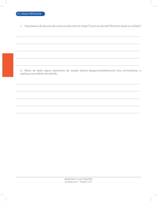 12 | LÍNGUA PORTUGUESA
c. Há presença de discurso de outros no decorrer do artigo? Como se articula? De forma direta ou indireta?
d. Retire do texto alguns elementos de coesão textual (sequencial/referencial) e/ou articuladores, e
explique seus efeitos de sentido.
IMAGENS E ILUSTRAÇÕES
pixabay.com - freepik.com
42 | LÍNGUA PORTUGUESA
 