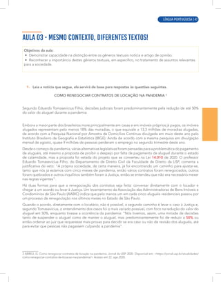 LÍNGUA PORTUGUESA | 3
AULA 03 - MESMO CONTEXTO, DIFERENTES TEXTOS!
Objetivos da aula:
• Demonstrar capacidade na distinção entre os gêneros textuais notícia e artigo de opinião.
• Reconhecer a importância destes gêneros textuais, em específico, no tratamento de assuntos relevantes
para a sociedade.
1. Leia a notícia que segue, ela servirá de base para respostas às questões seguintes.
COMO RENEGOCIAR CONTRATOS DE LOCAÇÃO NA PANDEMIA 2
Segundo Eduardo Tomasevicius Filho, decisões judiciais foram predominantemente pela redução de até 50%
do valor do aluguel durante a pandemia
Embora a maior parte dos brasileiros more principalmente em casas e em imóveis próprios já pagos, os imóveis
alugados representam pelo menos 18% das moradias, o que equivale a 13,3 milhões de moradias alugadas,
de acordo com a Pesquisa Nacional por Amostra de Domicílios Contínua divulgada em maio deste ano pelo
Instituto Brasileiro de Geografia e Estatística (IBGE). Ainda de acordo com a mesma pesquisa em divulgação
mensal de agosto, quase 9 milhões de pessoas perderam o emprego no segundo trimestre deste ano.
Desde o começo da pandemia, várias alternativas legislativas foram pensadas para a problemática do pagamento
de aluguéis, até mesmo a proposta de proibir o despejo por falta de pagamento de aluguel durante o estado
de calamidade, mas a proposta foi vetada do projeto que se converteu na Lei 14.010 de 2020. O professor
Eduardo Tomasevicius Filho, do Departamento de Direito Civil da Faculdade de Direito da USP, comenta a
justificativa do veto: “A própria sociedade, de certa maneira, já foi encontrando um caminho para ajustar-se,
tanto que nós já estamos com cinco meses de pandemia, então vários contratos foram renegociados, outros
foram quebrados e outros inquilinos também foram à Justiça, então se entendeu que não era necessário mexer
nas regras vigentes”.
Há duas formas para que a renegociação dos contratos seja feita: conversar diretamente com o locador e
chegar a um acordo ou levar à Justiça. Um levantamento da Associação das Administradoras de Bens Imóveis e
Condomínios de São Paulo (AABIC) indica que pelo menos um em cada cinco aluguéis residenciais passou por
um processo de renegociação nos últimos meses no Estado de São Paulo.
Quando o acordo, diretamente com o locatário, não é possível, o segundo caminho é levar o caso à Justiça e,
segundo Tomasevicius, o entendimento dos casos foi o mais variado possível, com foco na redução do valor do
aluguel em 50%, enquanto tivesse a ocorrência da pandemia: “Nós tivemos, assim, uma miríade de decisões
tanto de suspender o aluguel como de manter o aluguel, mas predominantemente foi de reduzir a 50% ou
então ordenar ao juiz que requeresse mais provas para decidir se era caso ou não de revisão dos aluguéis, até
para evitar que pessoas não pagassem culpando a pandemia”.
2 ABREU, G. Como renegociar contratos de locação na pandemia. Jornal da USP. 2020. Disponível em: <https://jornal.usp.br/atualidades/
como-renegociar-contratos-de-locacao-na-pandemia/> Acesso em 22. ago.2020.
LÍNGUA PORTUGUESA | 47
 