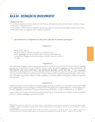 LÍNGUA PORTUGUESA | 5
AULA 04 - DISTRAÇÃO OU ENVOLVIMENTO?
Objetivos da aula:
• Conhecer aspectos da leitura literária e não-literária, distinguindo, pela estética textual, os textos em que
a distração é o objetivo central.
• Reconhecer o texto ficcional enquanto veículo que traduz a história da humanidade, estando este intima-
mente relacionado aos aspectos sócio, histórico e cultural.
1. Leia atentamente os fragmentos de texto para responder às questões que seguem.
Fragmento I 3
Peixes 19 fev - 20 mar
Dia ótimo para os cuidados em ações no tocante ao amor.
Assim, aproveite para se manifestar sobre os assuntos guardados há
muito tempo. Procure mostrar para a pessoa amada o quanto a quer ao
seu lado.
Fragmento II 4
Num país distante havia um músico que tocava muito bem violino. Como a vida não lhe corria muito bem, decidiu
procurar um companheiro. Foi até à floresta e pôs-se a tocar, até que lhe apareceu um lobo assustando-o. O
lobo disse-lhe que tocava muito bem e que gostava de aprender a tocar como ele. O músico prometeu
ensinar-lhe se ele fizesse tudo o que lhe mandasse. Então ao dirigirem-se para um carvalho velho, que estava
oco e que tinha uma fenda a meio do tronco, o músico disse ao lobo que se quisesse aprender a tocar violino
teria que meter a pata nessa abertura. O lobo obedeceu e o músico apanhou uma pedra, entalando a pata do
lobo na fenda.
Fragmento III 5
A Banda de Música da Polícia Militar de Alagoas juntou parte de seu efetivo na manhã desta segunda-feira (22)
para proporcionar minutos de alegria e entretenimento. Na plateia, com a devida distância, mas sem faltar calor
humano, estavam as assistidas na Casa para Velhice Luiza de Marillac, no bairro de Bebedouro, em Maceió.
A ação contou com o apoio dos funcionários do local que deram total assistência e adotaram todas as medidas
para que o evento ocorresse cercado de cuidados.
3 Peixes: Horóscopo do dia. Folha de S. Paulo. Disponível em: <https://f5.folha.uol.com.br/horoscopo/peixes/> Acesso em 23 de set. 2020.
4 GRIMM, I. O músico maravilhoso. Disponível em: <https://www.grimmstories.com/pt/grimm_contos/o_musico_maravilhoso>. Acesso
em 22. ago. 2020.
5 ASSESSORIA de Comunicação da PM. Banda de Música da PM leva apresentação a abrigo de idosas. Maceió, 2020. Disponível em:
<http://pm.al.gov.br/noticia/item/3333-banda-de-musica-da-pm-leva-apresentacao-a-abrigo-de-idosas>. Acesso em 22. ago. 2020.
LÍNGUA PORTUGUESA | 49
 