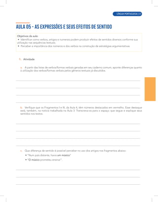 LÍNGUA PORTUGUESA | 7
AULA 05 - AS EXPRESSÕES E SEUS EFEITOS DE SENTIDO
Objetivos da aula:
• Identificar como verbos, artigos e numerais podem produzir efeitos de sentidos diversos conforme sua
utilização nas sequências textuais.
• Perceber a importância dos números e dos verbos na construção de estratégias argumentativas
1. Atividade
a. A partir das listas de verbos/formas verbais geradas em seu caderno comum, aponte diferenças quanto
à utilização dos verbos/formas verbais pelos gêneros textuais já discutidos.
b. Verifique que os Fragmentos I e III, da Aula 4, têm números destacados em vermelho. Esse destaque
está, também, na notícia trabalhada na Aula 3. Transcreva-os para o espeço que segue e explique seus
sentidos nos textos.
c. Que diferença de sentido é possível perceber no uso dos artigos nos fragmentos abaixo:
• “Num país distante, havia um músico”
• “O músico prometeu ensinar”.
espaço
LÍNGUA PORTUGUESA | 51
 