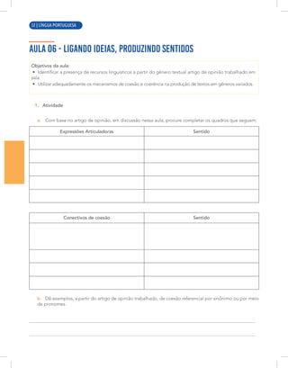 8 | LÍNGUA PORTUGUESA
AULA 06 - LIGANDO IDEIAS, PRODUZINDO SENTIDOS
Objetivos da aula:
• Identificar a presença de recursos linguísticos a partir do gênero textual artigo de opinião trabalhado em
sala.
• Utilizar adequadamente os mecanismos de coesão e coerência na produção de textos em gêneros variados.
1. Atividade
a. Com base no artigo de opinião, em discussão nessa aula, procure completar os quadros que seguem:
Expressões Articuladoras Sentido
Conectivos de coesão Sentido
b. Dê exemplos, a partir do artigo de opinião trabalhado, de coesão referencial por sinônimo ou por meio
de pronomes.
52 | LÍNGUA PORTUGUESA
 