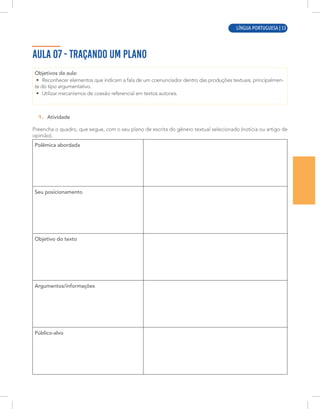 LÍNGUA PORTUGUESA | 9
AULA 07 - TRAÇANDO UM PLANO
Objetivos da aula:
• Reconhecer elementos que indicam a fala de um coenunciador dentro das produções textuais, principalmen-
te do tipo argumentativo.
• Utilizar mecanismos de coesão referencial em textos autorais.
1. Atividade
Preencha o quadro, que segue, com o seu plano de escrita do gênero textual selecionado (notícia ou artigo de
opinião).
Polêmica abordada
Seu posicionamento
Objetivo do texto
Argumentos/informações
Público-alvo
LÍNGUA PORTUGUESA | 53
 
