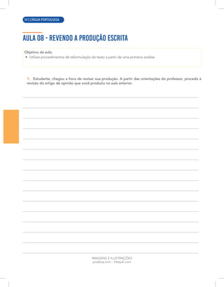 10 | LÍNGUA PORTUGUESA
AULA 08 - REVENDO A PRODUÇÃO ESCRITA
Objetivo da aula:
• Utilizar procedimentos de reformulação do texto a partir de uma primeira análise.
1. Estudante, chegou a hora de revisar sua produção. A partir das orientações do professor, proceda à
revisão do artigo de opinião que você produziu na aula anterior.
IMAGENS E ILUSTRAÇÕES
pixabay.com - freepik.com
54 | LÍNGUA PORTUGUESA
 