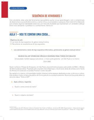 2 | LÍNGUA PORTUGUESA
SEQUÊNCIA DE ATIVIDADES 1
Caro estudante, estas aulas são ferramentas que poderão auxiliar na sua aprendizagem, com o compromisso
de desenvolver a sua proficiência leitora, o senso crítico, a curiosidade e a pesquisa. Este material foi elaborado
para ampliar algumas habilidades essenciais, por meio de atividades que representam um verdadeiro diálogo
entre você, estudante, o professor e o conhecimento. Vamos lá!
AULA 1 – VOU TE CONTAR UMA COISA...
Objetivos da aula:
• Ler texto do tipo expositivo do gênero textual notícia;
• Reconhecer as características do tipo expositivo.
1. Leia atentamente o texto do tipo expositivo-informativo, pertencente ao gênero textual notícia1
:
MUSEUS DA USP OFERECEM CIÊNCIA E DIVERSÃO PARA TODOS OS PÚBLICOS
Universidade mantém espaços educativos - a maior parte gratuitos - em São Paulo e no interior
23.01.2020
Quem conhece o Parque do Ibirapuera, em São Paulo, provavelmente já passou pelo prédio do MAC, o Museu
de Arte Contemporânea. Projetado pelo arquiteto Oscar Niemeyer, o local reúne obras de artistas como Tarsila
do Amaral, Di Cavalcanti e Candido Portinari. E ele é da USP!
Na capital e no interior, a Universidade mantém diversos outros espaços dedicados à arte, à ciência e à cultura.
Eles recebem todos os tipos de público de forma gratuita ou a preços acessíveis. Reunimos boa parte deles na
série de vídeos "Visite a USP".
2. Após a leitura, responda:
a. Qual é o tema central do texto?
b. Qual é o objetivo do texto?
1 Fonte: Museus da USP Oferecem Ciência e Diversão Para Todos os Públicos. Jornal da USP, 2020. Disponível em: <https://jornal.usp.br/
universidade/acoes-para-comunidade/museus-da-usp-oferecem-ciencia-e-diversao-para-todos-os-publicos/>. Acesso em: 10 ago. 2020.
4 | LÍNGUA PORTUGUESA
 