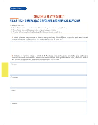2 | MATEMÁTICA
SEQUÊNCIA DE ATIVIDADES 1
AULAS 1 E 2 - OBSERVAÇÃO DE FORMAS GEOMÉTRICAS ESPACIAIS
Objetivos da aula:
• Reconhecer prismas e pirâmides e diferenciá-los por meio de seus atributos;
• Reconhecer faces, vértices e arestas em prismas e pirâmides;
• Analisar diferentes planificações de pirâmide, prisma, cone e cilindro.
1. Após observar atentamente os objetos que o professor disponibilizou, responda: quais as principais
características que você percebeu em relação ao formato de cada um?
2. Retome os registros feitos na atividade 1. Atente-se para as discussões orientadas pelo professor e
produza um breve comentário a respeito das características e da quantidade de faces, vértices e arestas
dos prismas, das pirâmides, dos cones e dos cilindros observados.
Prismas:
Pirâmides:
Cones:
Cilindros:
58 | MATEMÁTICA
 