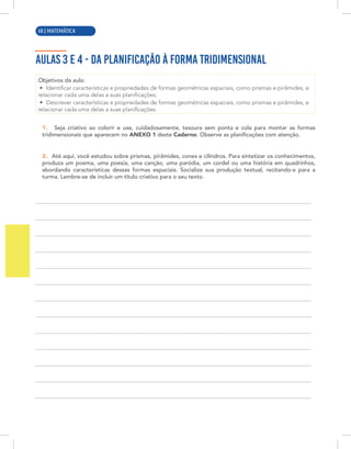 4 | MATEMÁTICA
AULAS 3 E 4 - DA PLANIFICAÇÃO À FORMA TRIDIMENSIONAL
Objetivos da aula:
• Identificar características e propriedades de formas geométricas espaciais, como prismas e pirâmides, e
relacionar cada uma delas a suas planificações;
• Descrever características e propriedades de formas geométricas espaciais, como prismas e pirâmides, e
relacionar cada uma delas a suas planificações.
1. Seja criativo ao colorir e use, cuidadosamente, tesoura sem ponta e cola para montar as formas
tridimensionais que aparecem no ANEXO 1 deste Caderno. Observe as planificações com atenção.
2. Até aqui, você estudou sobre prismas, pirâmides, cones e cilindros. Para sintetizar os conhecimentos,
produza um poema, uma poesia, uma canção, uma paródia, um cordel ou uma história em quadrinhos,
abordando características dessas formas espaciais. Socialize sua produção textual, recitando-a para a
turma. Lembre-se de incluir um título criativo para o seu texto.
60 | MATEMÁTICA
 