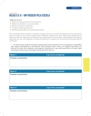 MATEMÁTICA | 5
AULAS 5 E 6 - UM PASSEIO PELA ESCOLA
Objetivos da aula:
• Diferenciar figuras planas e formas espaciais;
• Diferenciar poliedros e corpos redondos;
• Diferenciar prismas e pirâmides;
• Comparar sólidos geométricos;
• Identificar figuras planas em sólidos geométricos.
Para a realização dessa atividade, o professor irá proporcionar um momento de passeio da turma pela escola.
Será uma visita em que vocês circularão pelos diferentes ambientes do local, observando atentamente os
objetos contidos em cada lugar. À medida em que a observação for acontecendo, cada estudante deverá deixar
registrado, por meio de fotografias ou através de desenhos, os objetos com formatos de sólidos geométricos
conhecidos.
1. Ao retornar para a sala de aula após o passeio pela escola, organize-se com sua dupla para compartilhar
seus registros fotográficos ou de desenho. Vocês deverão trocar, entre si, os registros que fizeram no
decorrer da visita, para analisarem cada objeto e identificarem a que sólido geométrico se refere. Após
essa etapa, anotem aqui as principais características de cada um.
Objeto 1: A que forma corresponde:
Principais características:
Objeto 2: A que forma corresponde:
Principais características:
Objeto 3: A que forma corresponde:
Principais características:
MATEMÁTICA | 61
 