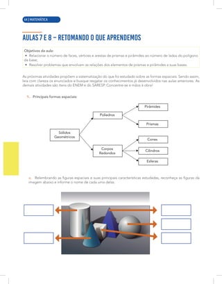 8 | MATEMÁTICA
AULAS 7 E 8 – RETOMANDO O QUE APRENDEMOS
Objetivos da aula:
• Relacionar o número de faces, vértices e arestas de prismas e pirâmides ao número de lados do polígono
da base;
• Resolver problemas que envolvam as relações dos elementos de prismas e pirâmides a suas bases.
As próximas atividades propõem a sistematização do que foi estudado sobre as formas espaciais. Sendo assim,
leia com clareza os enunciados e busque resgatar os conhecimentos já desenvolvidos nas aulas anteriores. As
demais atividades são itens do ENEM e do SARESP. Concentre-se e mãos à obra!
1. Principais formas espaciais:
Sólidos
Geométricos
Pirâmides
Prismas
Cones
Cilindros
Esferas
Corpos
Redondos
Poliedros
a. Relembrando as figuras espaciais e suas principais características estudadas, reconheça as figuras da
imagem abaixo e informe o nome de cada uma delas.
64 | MATEMÁTICA
 