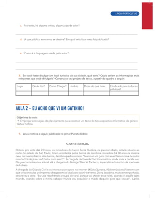 LÍNGUA PORTUGUESA | 3
c. No texto, há alguma crítica, algum juízo de valor?
d. A que público esse texto se destina? Em qual veículo o texto foi publicado?
e. Como é a linguagem usada pelo autor?
3. Se você fosse divulgar um local turístico da sua cidade, qual seria? Quais seriam as informações mais
relevantes que você divulgaria? Construa o seu projeto de texto, a partir do quadro a seguir:
Lugar Onde fica? Como Chegar? Horário Dicas do que fazer: É indicado para todos os
públicos?
AULA 2 – EU ACHO QUE VI UM GATINHO!
Objetivos da aula:
• Empregar estratégias de planejamento para construir um texto do tipo expositivo-informativo do gênero
textual notícia.
1. Leia a notícia a seguir, publicada no jornal Planeta Diário:
SUSTO E GRITARIA
Ontem, por volta das 23 horas, os moradores do bairro Santa Quitéria, na pacata Lobato, cidade situada ao
norte do estado de São Paulo, foram acordados pelos berros de Jacobina, moradora há 60 anos na mesma
casa, no mesmo bairro. Aos berros, Jacobina pedia socorro: “Nunca vi um gato com asas! Isso é coisa de outro
mundo! Onde já se viu? Gatos com asas? ”. A chegada da Guarda Civil movimentou ainda mais a pacata rua.
Os guardas isolaram o animal até a chegada do biólogo Wendel Pacheco, especialista do centro de zoonoses
de Lobato.
A chegada da Guarda Civil e as intensas postagens na internet (#GatoQueVoa, #SalvemLobato) fizeram com
que cinco veículos de imprensa chegassem ao local para cobrir o evento. Dona Jacobina, muito envergonhada,
descreveu a cena: “Eu tava recolhendo a roupa do varal, porque vai chover essa noite, quando vi aquele gato
miando, voando sobre a minha cabeça! Nunca vou esquecer o miado daquele gato que voava!”. Carlos
LÍNGUA PORTUGUESA | 5
 
