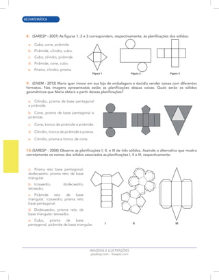 12 | MATEMÁTICA
8. (SARESP - 2007) As figuras 1, 2 e 3 correspondem, respectivamente, às planificações dos sólidos:
a. Cubo, cone, pirâmide.
b. Pirâmide, cilindro, cubo.
c. Cubo, cilindro, pirâmide.
d. Pirâmide, cone, cubo.
e. Prisma, cilindro, prisma.
9. (ENEM - 2012) Maria quer inovar em sua loja de embalagens e decidiu vender caixas com diferentes
formatos. Nas imagens apresentadas estão as planificações dessas caixas. Quais serão os sólidos
geométricos que Maria obterá a partir dessas planificações?
a. Cilindro, prisma de base pentagonal
e pirâmide.
b. Cone, prisma de base pentagonal e
pirâmide.
c. Cone, tronco de pirâmide e pirâmide.
d. Cilindro, tronco de pirâmide e prisma.
e. Cilindro, prisma e tronco de cone.
10.(SARESP - 2008) Observe as planificações I, II, e III de três sólidos. Assinale a alternativa que mostra
corretamente os nomes dos sólidos associados as planificações I, II e III, respectivamente.
a. Prisma reto base pentagonal;
dodecaedro; prisma reto de base
triangular.
b. Icosaedro; dodecaedro;
tetraedro.
c. Pirâmide reta de base
triangular; icosaedro; prisma reto
base pentagonal.
d. Dodecaedro; prisma reto de
base triangular; tetraedro.
e. Cubo, prisma de base
pentagonal, pirâmide de base triangular.
Figura 1 Figura 2 Figura 3
IMAGENS E ILUSTRAÇÕES
pixabay.com - freepik.com
I II III
68 | MATEMÁTICA
 
