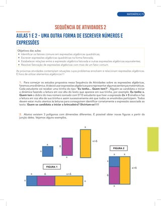 MATEMÁTICA | 1
SEQUÊNCIA DE ATIVIDADES 2
AULAS 1 E 2 - UMA OUTRA FORMA DE ESCREVER NÚMEROS E
EXPRESSÕES
Objetivos das aulas:
• Identificar os fatores comuns em expressões algébricas quadráticas;
• Escrever expressões algébricas quadráticas na forma fatorada;
• Estabelecer relações entre a expressão algébrica fatorada e outras expressões algébricas equivalentes;
• Resolver fatoração de expressões algébricas com mais de um fator comum.
As próximas atividades contemplam situações cujos problemas envolvem e relacionam expressões algébricas.
É hora de utilizar elementos algébricos!!!
1. Para começar os estudos propostos nessa Sequência de Atividades sobre as expressões algébricas,
faremosumadinâmica.Aideiaéusarexpressõesalgébricaspararepresentaralgumassentençasmatemáticas.
Cada estudante vai receber uma tirinha do tipo “Eu tenho... Quem tem?”. Alguém se candidata a iniciar
a dinâmica fazendo a leitura em voz alta do texto que aparece em sua tirinha, por exemplo: Eu tenho x.
Quem tem o dobro do meu número somado com 5? O estudante que tiver a expressão 2x + 5 sinaliza e faz
a leitura em voz alta de sua tirinha e assim sucessivamente até que todos os envolvidos participem. Todos
devem estar muito atentos às leituras para conseguirem identificar corretamente a expressão associada ao
texto. Quem se candidata a iniciar a brincadeira? Divirtam-se!!!!
2. Abaixo existem 3 polígonos com dimensões diferentes. É possível obter novas figuras a partir da
junção deles. Vejamos alguns exemplos,
x
x
x
x
x
x
x+6
6
6 6
x+6
x+6
x
x
x x
x
FIGURA 2
FIGURA 1
MATEMÁTICA | 73
 