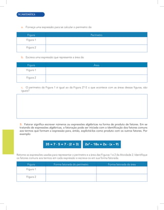 2 | MATEMÁTICA
a. Forneça uma expressão para se calcular o perímetro da:
Figura Perímetro
Figura 1
Figura 2
b. Escreva uma expressão que represente a área da:
Figura Área
Figura 1
Figura 2
c. O perímetro da Figura 1 é igual ao da Figura 2? E o que acontece com as áreas dessas figuras, são
iguais?
3. Fatorar significa escrever números ou expressões algébricas na forma de produto de fatores. Em se
tratando de expressões algébricas, a fatoração pode ser iniciada com a identificação dos fatores comuns
aos termos que formam a expressão para, então, explicitá-los como produto com os outros fatores. Por
exemplo:
35 = 7 · 5 = 7 · (2 + 3) 2x2
– 18x = 2x · (x – 9)
Retome as expressões usadas para representar o perímetro e a área das Figuras 1 e 2 da Atividade 2. Identifique
os fatores comuns aos termos em cada expressão e escreva-os em sua forma fatorada.
Figura Forma fatorada do perímetro Forma fatorada da área
Figura 1
Figura 2
74 | MATEMÁTICA
 