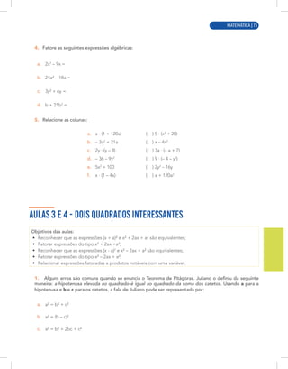 MATEMÁTICA | 3
4. Fatore as seguintes expressões algébricas:
a. 2x2
– 9x =
b. 24a² – 18a =
c. 3y² + 6y =
d. b + 21b2
=
5. Relacione as colunas:
a. a · (1 + 120a)
b. – 3a2
+ 21a
c. 2y · (y – 8)
d. – 36 – 9y2
e. 5x2
+ 100
f. x · (1 – 4x)
( ) 5 · (x2
+ 20)
( ) x – 4x2
( ) 3a · (– a + 7)
( ) 9 · (– 4 – y2
)
( ) 2y2
– 16y
( ) a + 120a2
AULAS 3 E 4 - DOIS QUADRADOS INTERESSANTES
Objetivos das aulas:
• Reconhecer que as expressões (x + a)² e x² + 2ax + a² são equivalentes;
• Fatorar expressões do tipo x² + 2ax +a²;
• Reconhecer que as expressões (x - a)2
e x² – 2ax + a² são equivalentes;
• Fatorar expressões do tipo x² – 2ax + a²;
• Relacionar expressões fatoradas a produtos notáveis com uma variável.
1. Alguns erros são comuns quando se enuncia o Teorema de Pitágoras. Juliano o definiu da seguinte
maneira: a hipotenusa elevada ao quadrado é igual ao quadrado da soma dos catetos. Usando a para a
hipotenusa e b e c para os catetos, a fala de Juliano pode ser representada por:
a. a² = b² + c²
b. a² = (b – c)²
c. a² = b² + 2bc + c²
MATEMÁTICA | 75
 
