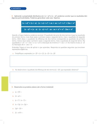 4 | MATEMÁTICA
2. Aplicando a propriedade distributiva em: (x + a)² e (x – a)², podemos concluir que os resultados têm
algumas particularidades. Podemos generalizar cada caso. Vejamos:
(x + a)2
= (x + a) · (x + a) = x2
+ ax + ax + a2
= x2
+ 2ax + a2
(x - a)2
= (x - a) · (x - a) = x2
- ax - ax + a2
= x2
- 2ax + a2
Usando a língua materna, podemos escrever: O quadrado da soma de dois termos é igual ao quadrado
do primeiro termo, mais duas vezes o primeiro vezes o segundo termo, mais o quadrado do segundo
termo. Além disso, o quadrado da diferença de dois termos corresponde ao quadrado do primeiro
termo, menos duas vezes o primeiro vezes o segundo termo, mais o quadrado do segundo termo. Na
igualdade (x + a)2
= x2
+ 2ax + a2
, (x + a)2
é a fatoração do trinômio x2
+ 2ax + a2
. Do mesmo modo, (x - a)2
é a fatoração de x2
- 2ax + a2
.
Entendeu? Agora é hora de aplicar o que aprendeu. Responda às questões seguintes que envolvem
expressões algébricas:
a. Simplifique a expressão: (x + 2)² + (x + 2) · (x – 2) + (x – 2)²
b. Ao desenvolver o quadrado da diferença de dois termos (a – b)², que expressão obtemos?
3. Desenvolva os produtos abaixo até a forma irredutível:
a. (x + 9)² =
b. (3 – a)² =
c. (x + 7) · (x – 7) =
d. (x + 2y) · (x – 2y) =
e. (3y² – 2)² =
f. (5 – m³)² =
76 | MATEMÁTICA
 
