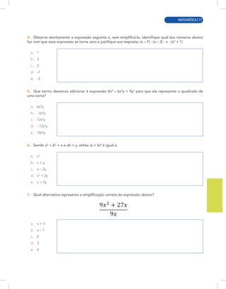 MATEMÁTICA | 5
4. Observe atentamente a expressão seguinte e, sem simplificá-la, identifique qual dos números abaixo
faz com que essa expressão se torne zero e justifique sua resposta: (x – 7) · (x – 3) · x · (x² + 1)
a. 1
b. 3
c. 5
d. -7
e. -3
5. Que termo devemos adicionar à expressão 4x8
– 6x4
y + 9y2
para que ela represente o quadrado de
uma soma?
a. 6x4
y
b. - 6x4
y
c. 12x4
y
d. - 12x4
y
e. 18x4
y
6. Sendo a2
+ b2
= x e ab = y, então (a + b)2
é igual a:
a. x2
b. x + y
c. x – 2y
d. x2
+ 2y
e. x + 2y
7. Qual alternativa representa a simplificação correta da expressão abaixo?
a. x + 3
b. x – 1
c. 0
d. 3
e. 4
MATEMÁTICA | 77
 
