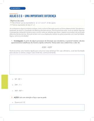 6 | MATEMÁTICA
AULAS 5 E 6 – UMA IMPORTANTE DIFERENÇA
Objetivos das aulas:
• Reconhecer que as expressões (x - a) · (x + a) e x² - a² são iguais;
• Fatorar expressões do tipo x² - a2
.
Já conhecemos alguns produtos notáveis, tanto na forma fatorada quanto na forma desenvolvida. Estudamos o
quadrado da soma e o quadrado da diferença de dois termos. Para as próximas aulas, você vai realizar algumas
investigações utilizando números para concluir sobre as relações que dizem respeito ao produto da soma pela
diferença de dois termos. Articule-se bem com a sua dupla para realizar as ações propostas com mais facilidade.
Agora, vamos às atividades!
1. Investigação: A partir de alguns processos de fatoração que estudamos, é possível resolver cálculos
aparentemente trabalhosos de maneira rápida e eficiente. Pense sobre isso e determine o valor de:
43302
- 43292
Você encontrou uma maneira rápida para solucionar essa sentença? Em caso afirmativo, você terá facilidade
para calcular os valores a seguir. Caso ainda não, continue tentando.
a. 50² - 40² =
b. 299² - 1² =
c. 343² - 342² =
2. AÇÃO: Leia com atenção e faça o que se pede
a. Quanto é 8 · 8?
78 | MATEMÁTICA
 