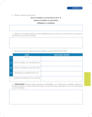 MATEMÁTICA | 7
b. Realize o seguinte experimento:
Some 3 unidades a um dos fatores de 8 · 8;
subtraia 3 unidades ao outro fator;
multiplique os resultados.
c. Observe os resultados obtidos nos itens a e b. Relacione os dois com os números 8 e 3 e escreva um
comentário com as suas conclusões.
d. Será que aconteceria algo parecido se usássemos outros valores? Vamos testar?
AÇÃO RESULTADO OBTIDO
i) 10 · 10
ii) Some 2 unidades a um dos fatores de i).
iii) Subtraia 2 unidades ao outro fator de i).
iv) Multiplique os resultados de ii) e iii).
Compare os resultados i) e iv) e comente.
e. CONCLUSÃO: Reveja as ações realizadas nas Atividades 1 e 2. Atente para os detalhes, observe os
resultados obtidos e os seus comentários. Agora, escreva uma breve explicação com as conclusões gerais
a que você chegou.
MATEMÁTICA | 79
 