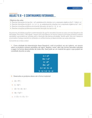 MATEMÁTICA | 9
AULAS 7 E 8 – E CONTINUAMOS FATORANDO...
Objetivos das aulas:
• Resolver fatorações do tipo (bx + a)², estabelecendo relações com a expressão algébrica (bx)² + 2a(bx) +a2
;
• Resolver fatorações do tipo b · (x + a) · (x - a), estabelecendo relações com a expressão algébrica bx² - ba²;
• Resolver situações-problema envolvendo fatoração do tipo (x + a) · (x - a);
• Resolver situações-problemas envolvendo fatoração do tipo (x+a)².
As próximas atividades propõem a sistematização do que foi estudado durante as aulas com essa Sequência da
Atividades. Para tanto, a Atividade 1 requer que você elabore um resumo sobre os principais produtos notáveis
estudados, que poderá ser utilizado para a resolução das demais atividades. Sendo assim, leia com clareza os
enunciados e busque resolvê-los utilizando os conhecimentos já desenvolvidos nas aulas anteriores.
Concentre-se e mãos à obra!
1. Como atividade de sistematização dessa Sequência, você irá produzir, em seu caderno, um resumo
sobre os produtos notáveis estudados até agora. Registre, então, além das formas fatoradas indicadas
a seguir, as formas desenvolvidas de todas elas. Esse pode ser um material de apoio e que poderá ser
consultado durante as aulas.
(x + a)²
(bx + a)²
(x - a)²
(bx - a)²
(x + a) · (x - a)
b · (x + a) · (x - a)
2. Desenvolva os produtos abaixo até a forma irredutível:
a. (2x + 9)² =
b. (x – 3y)² =
c. (2x + b) · (2x – b) =
d. (4p + 5q)² =
e. 3 · (7a + 1) · (7a – 1) =
MATEMÁTICA | 81
 