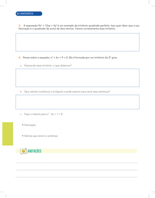 10 | MATEMÁTICA
3. A expressão 9x2
+ 12xy + 4y2
é um exemplo de trinômio quadrado perfeito. Isso quer dizer que a sua
fatoração é o quadrado da soma de dois termos. Fatore corretamente esse trinômio.
4. Pense sobre a equação: x2
+ 6x + 9 = 0. Ela é formada por um trinômio do 2º grau.
a. Fatorando esse trinômio, o que obtemos?
b. Que valores numéricos a incógnita x pode assumir para zerar essa sentença?
c. Faça o mesmo para x2
- 2x + 1 = 0:
• Fatoração:
• Valores que zeram a sentença:
82 | MATEMÁTICA
 