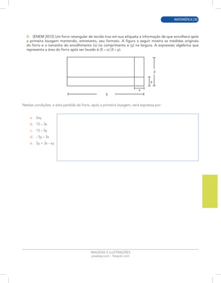 MATEMÁTICA | 11
IMAGENS E ILUSTRAÇÕES
pixabay.com - freepik.com
5. (ENEM 2012) Um forro retangular de tecido traz em sua etiqueta a informação de que encolherá após
a primeira lavagem mantendo, entretanto, seu formato. A figura a seguir mostra as medidas originais
do forro e o tamanho do encolhimento (x) no comprimento e (y) na largura. A expressão algébrica que
representa a área do forro após ser lavado é (5 – x) (3 – y).
5
3
x
y
Nestas condições, a área perdida do forro, após a primeira lavagem, será expressa por:
a. 2xy
b. 15 – 3x
c. 15 – 5y
d. - 5y – 3x
e. 5y + 3x - xy
MATEMÁTICA | 83
 