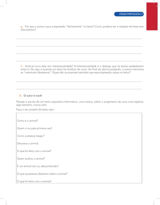 LÍNGUA PORTUGUESA | 5
g. Por que a autora usou a expressão “felinamente” no texto? Como poderia ser a redação da frase sem
essa palavra?
h. Você já ouviu falar em intertextualidade? A Intertextualidade é o diálogo que os textos estabelecem
entre si. Ou seja, é quando um texto faz lembrar de outro. Ao final do último parágrafo, a autora menciona
as “aventuras lobateanas”. Quais são os possíveis sentidos que essa expressão causa no leitor?
3. O autor é você!
Planeje a escrita de um texto expositivo-informativo, uma notícia, sobre o surgimento de uma nova espécie,
algo estranho, nunca visto
Faça o seu projeto de texto aqui:
Como é o animal?
Quem o viu pela primeira vez?
Como a pessoa reagiu?
Descreva o animal.
O que foi feito com o animal?
Quem avaliou o animal?
É um animal raro ou desconhecido?
O que as pessoas disseram sobre o animal?
O que foi feito com o animal?
LÍNGUA PORTUGUESA | 7
 