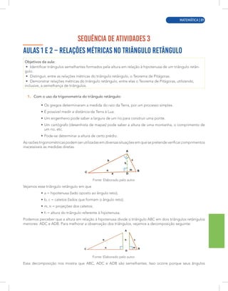 MATEMÁTICA | 1
SEQUÊNCIA DE ATIVIDADES 3
AULAS 1 E 2 – RELAÇÕES MÉTRICAS NO TRIÂNGULO RETÂNGULO
Objetivos da aula:
• Identificar triângulos semelhantes formados pela altura em relação à hipotenusa de um triângulo retân-
gulo.
• Distinguir, entre as relações métricas do triângulo retângulo, o Teorema de Pitágoras.
• Demonstrar relações métricas do triângulo retângulo, entre elas o Teorema de Pitágoras, utilizando,
inclusive, a semelhança de triângulos.
1. Com o uso da trigonometria do triângulo retângulo:
• Os gregos determinaram a medida do raio da Terra, por um processo simples.
• É possível medir a distância da Terra à Lua.
• Um engenheiro pode saber a largura de um rio para construir uma ponte.
• Um cartógrafo (desenhista de mapas) pode saber a altura de uma montanha, o comprimento de
um rio, etc.
• Pode-se determinar a altura de certo prédio.
As razões trigonométricas podem ser utilizadas em diversas situações em que se pretende verificar comprimentos
inacessíveis às medidas diretas.
Fonte: Elaborado pelo autor.
Vejamos esse triângulo retângulo em que
• a = hipotenusa (lado oposto ao ângulo reto);
• b, c = catetos (lados que formam o ângulo reto);
• m, n = projeções dos catetos;
• h = altura do triângulo referente à hipotenusa.
Podemos perceber que a altura em relação à hipotenusa divide o triângulo ABC em dois triângulos retângulos
menores: ADC e ADB. Para melhorar a observação dos triângulos, vejamos a decomposição seguinte:
Fonte: Elaborado pelo autor.
Essa decomposição nos mostra que ABC, ADC e ADB são semelhantes. Isso ocorre porque seus ângulos
MATEMÁTICA | 89
 