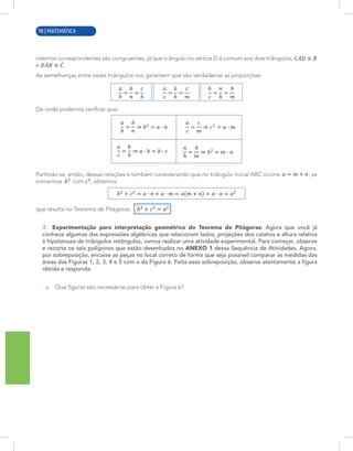 2 | MATEMÁTICA
internos correspondentes são congruentes, já que o ângulo no vértice D é comum aos dois triângulos,
e .
As semelhanças entre esses triângulos nos garantem que são verdadeiras as proporções:
De onde podemos verificar que:
Partindo-se, então, dessas relações e também considerando que no triângulo inicial ABC ocorre , se
somarmos com , obtemos:
que resulta no Teorema de Pitágoras: .
2. Experimentação para interpretação geométrica do Teorema de Pitágoras: Agora que você já
conhece algumas das expressões algébricas que relacionam lados, projeções dos catetos e altura relativa
à hipotenusa de triângulos retângulos, vamos realizar uma atividade experimental. Para começar, observe
e recorte os seis polígonos que estão desenhados no ANEXO 1 dessa Sequência de Atividades. Agora,
por sobreposição, encaixe as peças no local correto de forma que seja possível comparar as medidas das
áreas das Figuras 1, 2, 3, 4 e 5 com a da Figura 6. Feita essa sobreposição, observe atentamente a figura
obtida e responda:
a. Que figuras são necessárias para obter a Figura 6?
90 | MATEMÁTICA
 