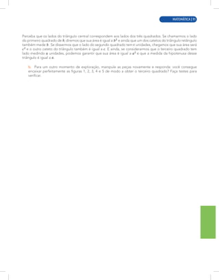 MATEMÁTICA | 3
Perceba que os lados do triângulo central correspondem aos lados dos três quadrados. Se chamarmos o lado
do primeiro quadrado de , diremos que sua área é igual a e ainda que um dos catetos do triângulo retângulo
também mede . Se dissermos que o lado do segundo quadrado tem unidades, chegamos que sua área será
e o outro cateto do triângulo também é igual a . E ainda, se considerarmos que o terceiro quadrado tem
lado medindo unidades, podemos garantir que sua área é igual a e que a medida da hipotenusa desse
triângulo é igual a .
b. Para um outro momento de exploração, manipule as peças novamente e responda: você consegue
encaixar perfeitamente as figuras 1, 2, 3, 4 e 5 de modo a obter o terceiro quadrado? Faça testes para
verificar.
MATEMÁTICA | 91
 