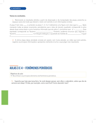 4 | MATEMÁTICA
Vamos às conclusões.
c. Retomando os resultados obtidos a partir da observação e da manipulação das peças, preencha os
espaços vazios de modo que deixem o texto com sentido e com informações corretas:
A peça 4 tem área ____ e juntando as peças 1, 2, 3 e 5 obtivemos uma figura com área igual a ____. Após
manipular todas as peças novamente, percebemos que a área do terceiro quadrado corresponde à soma
dessas duas outras áreas e como havíamos informado que ela valia a2
, concluímos que: a2
= _________. Essa
expressão corresponde ao Teorema _____________________. Portanto, podemos enunciar que, segundo o
Teorema _____________________, no triângulo retângulo, o quadrado da medida da _________________ é igual
à _________________________________________.
d. A última etapa dessa atividade consiste em assistir, com muita atenção, ao vídeo que será exibido,
registrar as principais informações e apresentar oralmente à turma o que julgar mais importante.
AULAS 3 E 4 – FENÔMENOS PERIÓDICOS
Objetivos da aula:
• Reconhecer os principais elementos de fenômenos periódicos.
1. Suponha que hoje seja terça-feira. Se você desejar pensar, sem olhar o calendário, sobre que dia da
semana será daqui 12 dias, por exemplo, como você fará? Como descobrir isso?
92 | MATEMÁTICA
 