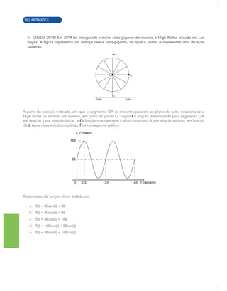 8 | MATEMÁTICA
4. (ENEM 2018) Em 2014 foi inaugurada a maior roda-gigante do mundo, a High Roller, situada em Las
Vegas. A figura representa um esboço dessa roda-gigante, no qual o ponto A representa uma de suas
cadeiras:
A
O
Solo
Solo
A partir da posição indicada, em que o segmento OA se encontra paralelo ao plano do solo, rotaciona-se a
High Roller no sentido anti-horário, em torno do ponto O. Sejam t o ângulo determinado pelo segmento OA
em relação à sua posição inicial, e f a função que descreve a altura do ponto A, em relação ao solo, em função
de t. Após duas voltas completas, f tem o seguinte gráfico:
A expressão da função altura é dada por
a. f(t) = 80sen(t) + 88
b. f(t) = 80cos(t) + 88
c. f(t) = 88cos(t) + 168
d. f(t) = 168sen(t) + 88cos(t)
e. f(t) = 88sen(t) + 168cos(t)
96 | MATEMÁTICA
 