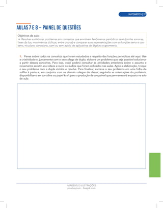 MATEMÁTICA | 9
IMAGENS E ILUSTRAÇÕES
pixabay.com - freepik.com
AULAS 7 E 8 – PAINEL DE QUESTÕES
Objetivos da aula:
• Resolver e elaborar problemas em contextos que envolvem fenômenos periódicos reais (ondas sonoras,
fases da lua, movimentos cíclicos, entre outros) e comparar suas representações com as funções seno e cos-
seno, no plano cartesiano, com ou sem apoio de aplicativos de álgebra e geometria.
1. Pense sobre todos os conceitos que foram estudados a respeito das funções periódicas até aqui. Use
a criatividade e, juntamente com o seu colega de dupla, elabore um problema que seja possível solucionar
a partir desses conceitos. Para isso, você poderá consultar as atividades anteriores sobre o assunto e
novamente assistir aos vídeos e ouvir os áudios que foram utilizados nas aulas. Após a elaboração, troque
o seu problema com a dupla vizinha e resolva. Para finalizar, escreva o seu problema em uma folha de
sulfite à parte e, em conjunto com os demais colegas de classe, seguindo as orientações do professor,
disponibilize-o em cartolina ou papel kraft para a produção de um painel que permanecerá exposto na sala
de aula.
MATEMÁTICA | 97
 