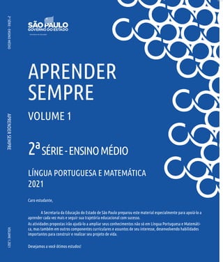 APRENDER
SEMPRE
VOLUME
1.2021
Caro estudante,
A Secretaria da Educação do Estado de São Paulo preparou este material especialmente para apoiá-lo a
aprender cada vez mais e seguir sua trajetória educacional com sucesso.
As atividades propostas irão ajudá-lo a ampliar seus conhecimentos não só em Língua Portuguesa e Matemáti-
ca, mas também em outros componentes curriculares e assuntos de seu interesse, desenvolvendo habilidades
importantes para construir e realizar seu projeto de vida.
Desejamos a você ótimos estudos!
APRENDER
SEMPRE
VOLUME 1
LÍNGUA PORTUGUESA E MATEMÁTICA
2021
2ª
SÉRIE
-
ENSINO
MÉDIO
2ªSÉRIE-ENSINOMÉDIO
 