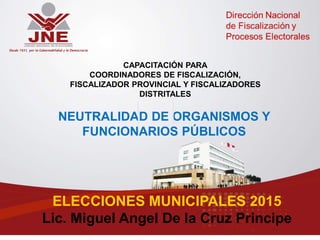 NEUTRALIDAD DE ORGANISMOS Y
FUNCIONARIOS PÚBLICOS
CAPACITACIÓN PARA
COORDINADORES DE FISCALIZACIÓN,
FISCALIZADOR PROVINCIAL Y FISCALIZADORES
DISTRITALES
ELECCIONES MUNICIPALES 2015
Lic. Miguel Angel De la Cruz Principe
 