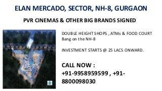 ELAN MERCADO, SECTOR, NH-8, GURGAON
PVR CINEMAS & OTHER BIG BRANDS SIGNED
DOUBLE HEIGHT SHOPS , ATMs & FOOD COURT
Bang on the NH-8
INVESTMENT STARTS @ 25 LACS ONWARD.
CALL NOW :
+91-9958959599 , +91-
8800098030
 