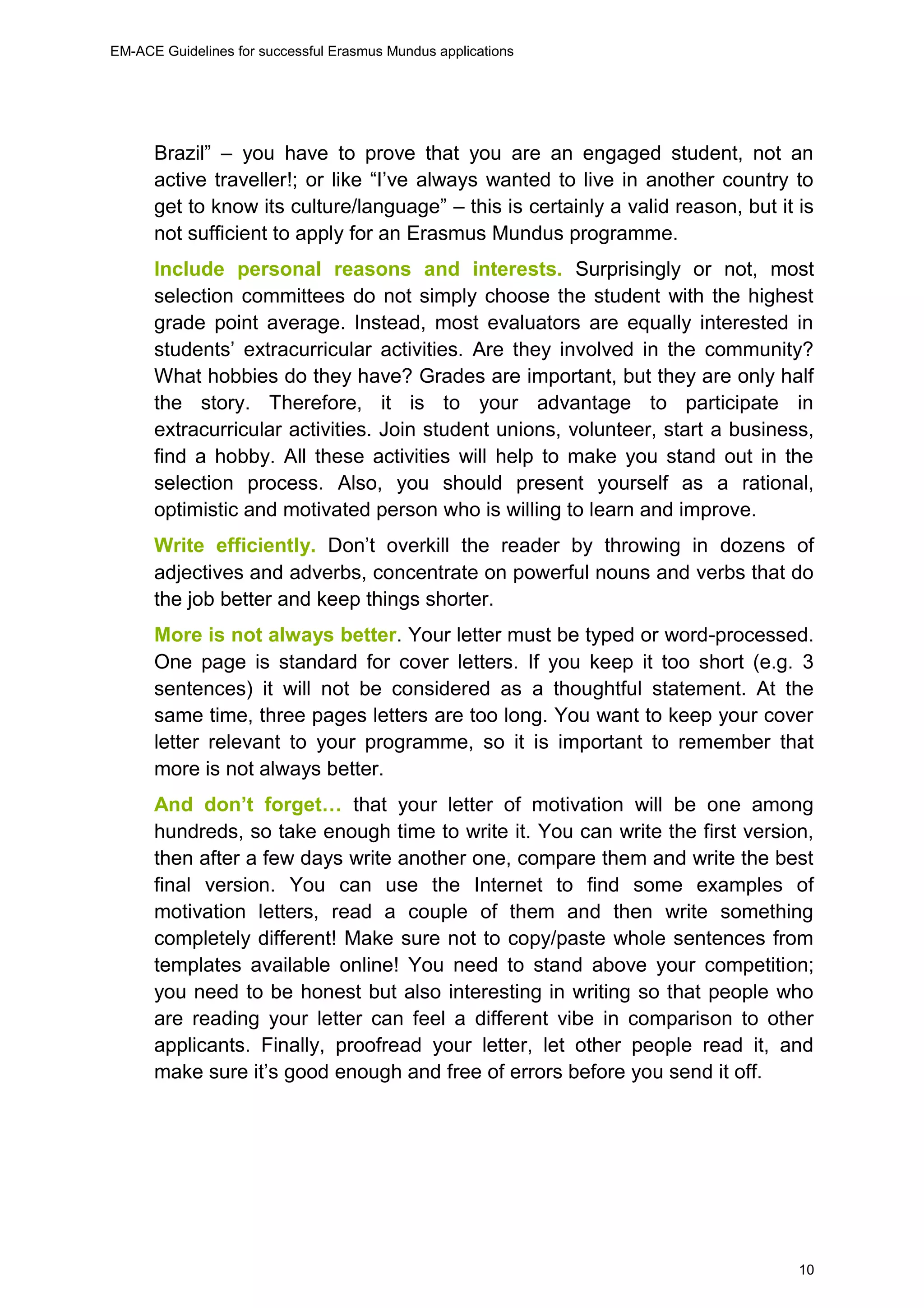 EM-ACE Guidelines for successful Erasmus Mundus applications
10
Brazil” – you have to prove that you are an engaged student, not an
active traveller!; or like “I’ve always wanted to live in another country to
get to know its culture/language” – this is certainly a valid reason, but it is
not sufficient to apply for an Erasmus Mundus programme.
Include personal reasons and interests. Surprisingly or not, most
selection committees do not simply choose the student with the highest
grade point average. Instead, most evaluators are equally interested in
students’ extracurricular activities. Are they involved in the community?
What hobbies do they have? Grades are important, but they are only half
the story. Therefore, it is to your advantage to participate in
extracurricular activities. Join student unions, volunteer, start a business,
find a hobby. All these activities will help to make you stand out in the
selection process. Also, you should present yourself as a rational,
optimistic and motivated person who is willing to learn and improve.
Write efficiently. Don’t overkill the reader by throwing in dozens of
adjectives and adverbs, concentrate on powerful nouns and verbs that do
the job better and keep things shorter.
More is not always better. Your letter must be typed or word-processed.
One page is standard for cover letters. If you keep it too short (e.g. 3
sentences) it will not be considered as a thoughtful statement. At the
same time, three pages letters are too long. You want to keep your cover
letter relevant to your programme, so it is important to remember that
more is not always better.
And don’t forget… that your letter of motivation will be one among
hundreds, so take enough time to write it. You can write the first version,
then after a few days write another one, compare them and write the best
final version. You can use the Internet to find some examples of
motivation letters, read a couple of them and then write something
completely different! Make sure not to copy/paste whole sentences from
templates available online! You need to stand above your competition;
you need to be honest but also interesting in writing so that people who
are reading your letter can feel a different vibe in comparison to other
applicants. Finally, proofread your letter, let other people read it, and
make sure it’s good enough and free of errors before you send it off.
 