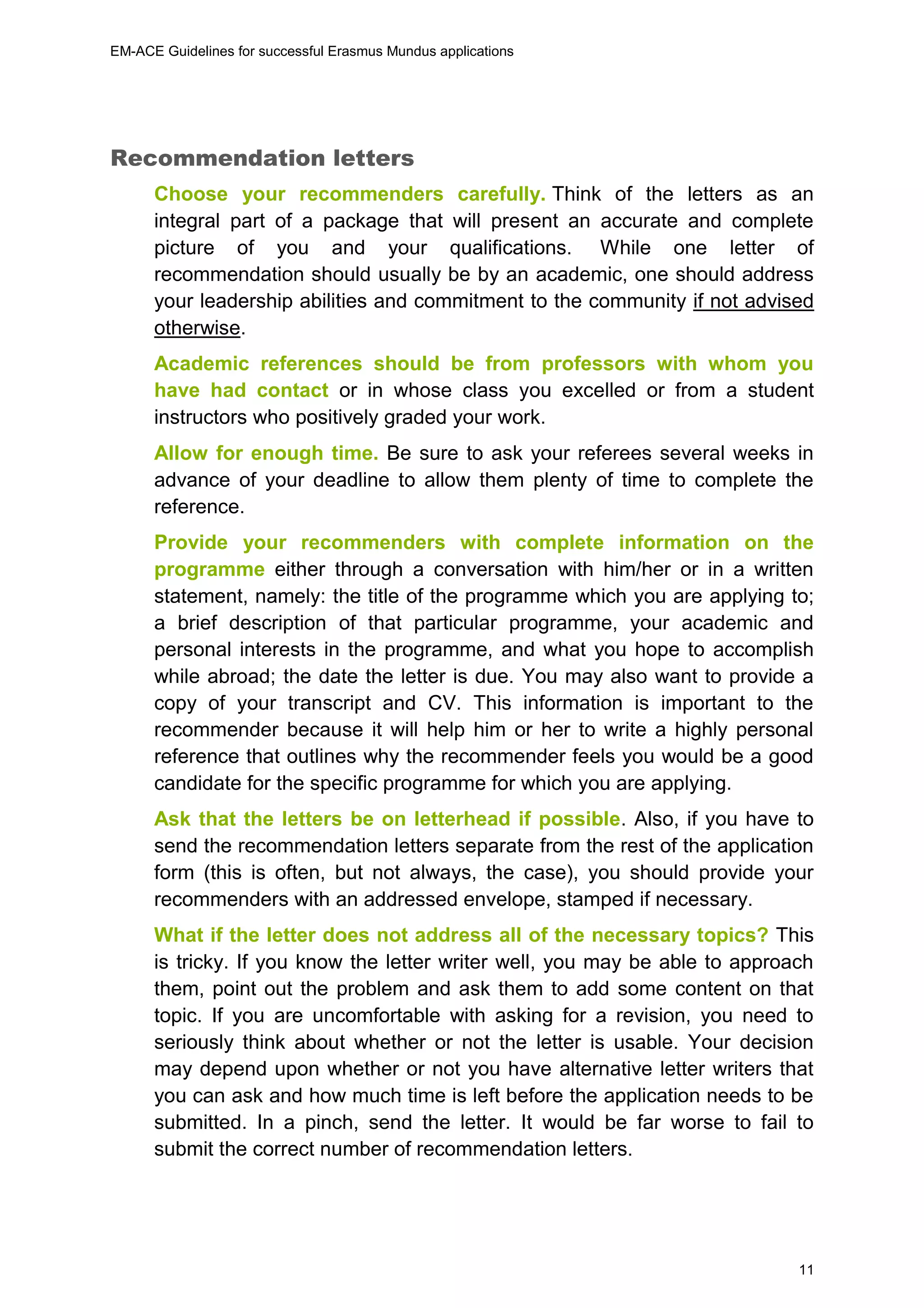EM-ACE Guidelines for successful Erasmus Mundus applications
11
Recommendation letters
Choose your recommenders carefully. Think of the letters as an
integral part of a package that will present an accurate and complete
picture of you and your qualifications. While one letter of
recommendation should usually be by an academic, one should address
your leadership abilities and commitment to the community if not advised
otherwise.
Academic references should be from professors with whom you
have had contact or in whose class you excelled or from a student
instructors who positively graded your work.
Allow for enough time. Be sure to ask your referees several weeks in
advance of your deadline to allow them plenty of time to complete the
reference.
Provide your recommenders with complete information on the
programme either through a conversation with him/her or in a written
statement, namely: the title of the programme which you are applying to;
a brief description of that particular programme, your academic and
personal interests in the programme, and what you hope to accomplish
while abroad; the date the letter is due. You may also want to provide a
copy of your transcript and CV. This information is important to the
recommender because it will help him or her to write a highly personal
reference that outlines why the recommender feels you would be a good
candidate for the specific programme for which you are applying.
Ask that the letters be on letterhead if possible. Also, if you have to
send the recommendation letters separate from the rest of the application
form (this is often, but not always, the case), you should provide your
recommenders with an addressed envelope, stamped if necessary.
What if the letter does not address all of the necessary topics? This
is tricky. If you know the letter writer well, you may be able to approach
them, point out the problem and ask them to add some content on that
topic. If you are uncomfortable with asking for a revision, you need to
seriously think about whether or not the letter is usable. Your decision
may depend upon whether or not you have alternative letter writers that
you can ask and how much time is left before the application needs to be
submitted. In a pinch, send the letter. It would be far worse to fail to
submit the correct number of recommendation letters.
 