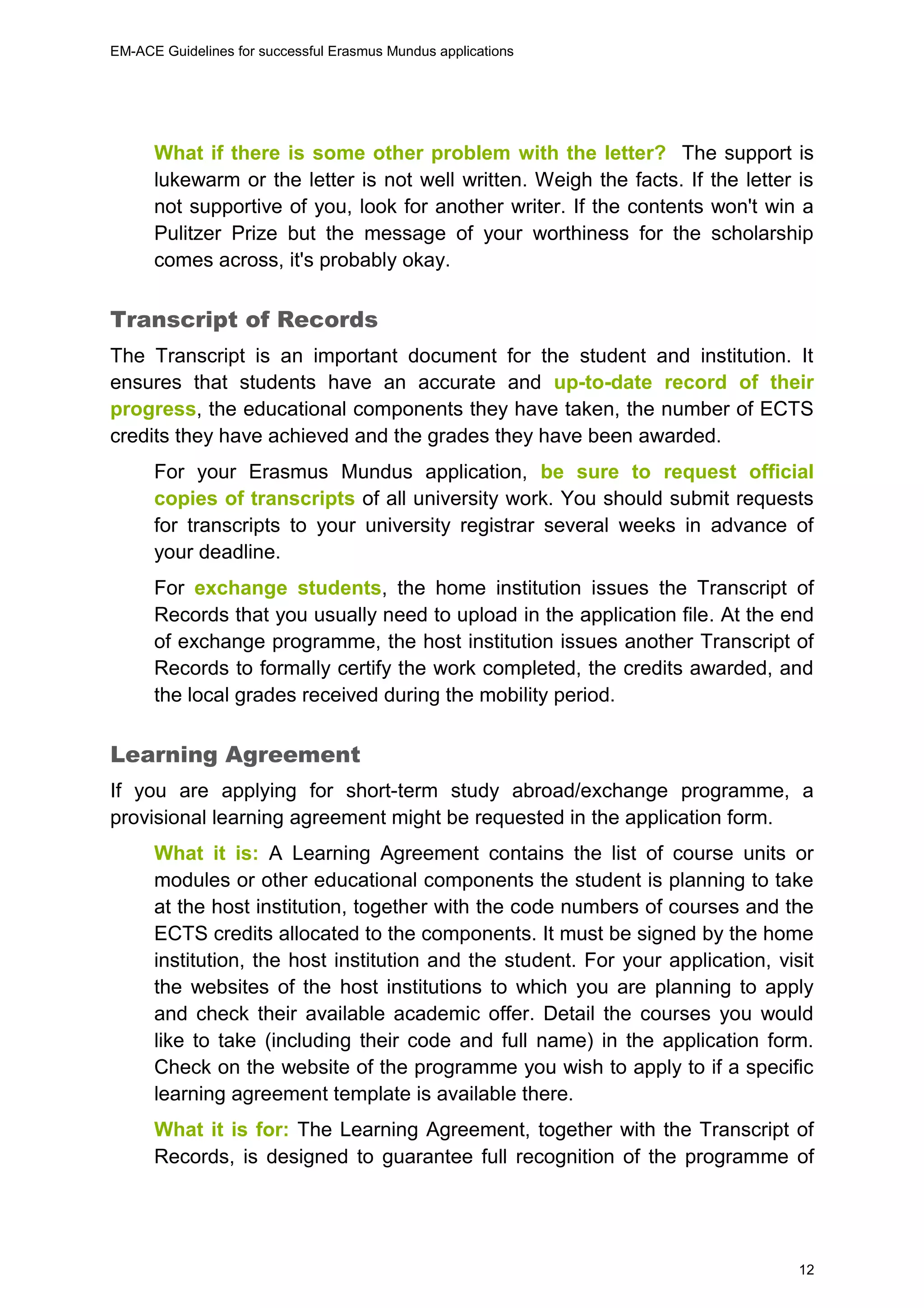 EM-ACE Guidelines for successful Erasmus Mundus applications
12
What if there is some other problem with the letter? The support is
lukewarm or the letter is not well written. Weigh the facts. If the letter is
not supportive of you, look for another writer. If the contents won't win a
Pulitzer Prize but the message of your worthiness for the scholarship
comes across, it's probably okay.
Transcript of Records
The Transcript is an important document for the student and institution. It
ensures that students have an accurate and up-to-date record of their
progress, the educational components they have taken, the number of ECTS
credits they have achieved and the grades they have been awarded.
For your Erasmus Mundus application, be sure to request official
copies of transcripts of all university work. You should submit requests
for transcripts to your university registrar several weeks in advance of
your deadline.
For exchange students, the home institution issues the Transcript of
Records that you usually need to upload in the application file. At the end
of exchange programme, the host institution issues another Transcript of
Records to formally certify the work completed, the credits awarded, and
the local grades received during the mobility period.
Learning Agreement
If you are applying for short-term study abroad/exchange programme, a
provisional learning agreement might be requested in the application form.
What it is: A Learning Agreement contains the list of course units or
modules or other educational components the student is planning to take
at the host institution, together with the code numbers of courses and the
ECTS credits allocated to the components. It must be signed by the home
institution, the host institution and the student. For your application, visit
the websites of the host institutions to which you are planning to apply
and check their available academic offer. Detail the courses you would
like to take (including their code and full name) in the application form.
Check on the website of the programme you wish to apply to if a specific
learning agreement template is available there.
What it is for: The Learning Agreement, together with the Transcript of
Records, is designed to guarantee full recognition of the programme of
 