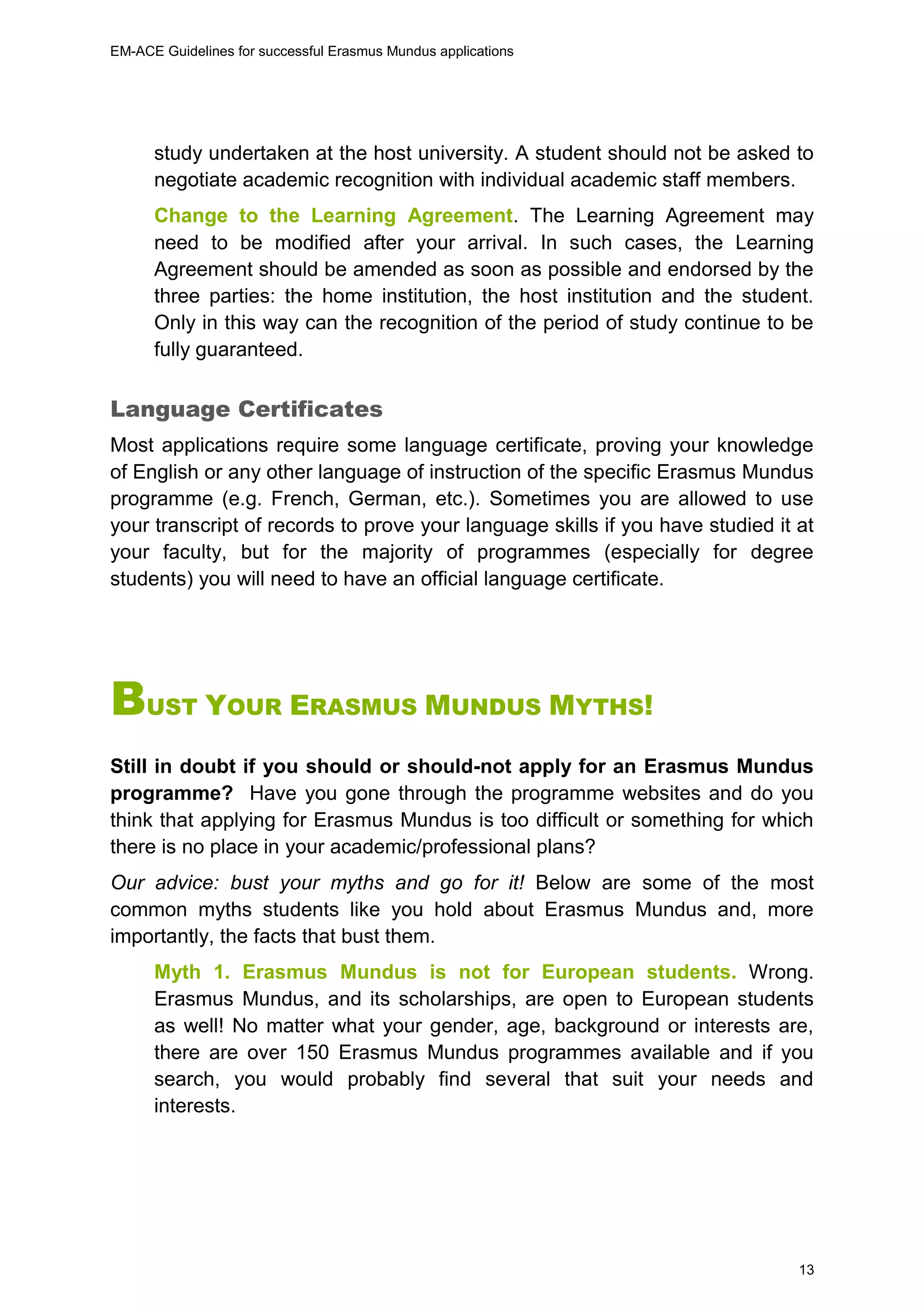 EM-ACE Guidelines for successful Erasmus Mundus applications
13
study undertaken at the host university. A student should not be asked to
negotiate academic recognition with individual academic staff members.
Change to the Learning Agreement. The Learning Agreement may
need to be modified after your arrival. In such cases, the Learning
Agreement should be amended as soon as possible and endorsed by the
three parties: the home institution, the host institution and the student.
Only in this way can the recognition of the period of study continue to be
fully guaranteed.
Language Certificates
Most applications require some language certificate, proving your knowledge
of English or any other language of instruction of the specific Erasmus Mundus
programme (e.g. French, German, etc.). Sometimes you are allowed to use
your transcript of records to prove your language skills if you have studied it at
your faculty, but for the majority of programmes (especially for degree
students) you will need to have an official language certificate.
BUST YOUR ERASMUS MUNDUS MYTHS!
Still in doubt if you should or should-not apply for an Erasmus Mundus
programme? Have you gone through the programme websites and do you
think that applying for Erasmus Mundus is too difficult or something for which
there is no place in your academic/professional plans?
Our advice: bust your myths and go for it! Below are some of the most
common myths students like you hold about Erasmus Mundus and, more
importantly, the facts that bust them.
Myth 1. Erasmus Mundus is not for European students. Wrong.
Erasmus Mundus, and its scholarships, are open to European students
as well! No matter what your gender, age, background or interests are,
there are over 150 Erasmus Mundus programmes available and if you
search, you would probably find several that suit your needs and
interests.
 