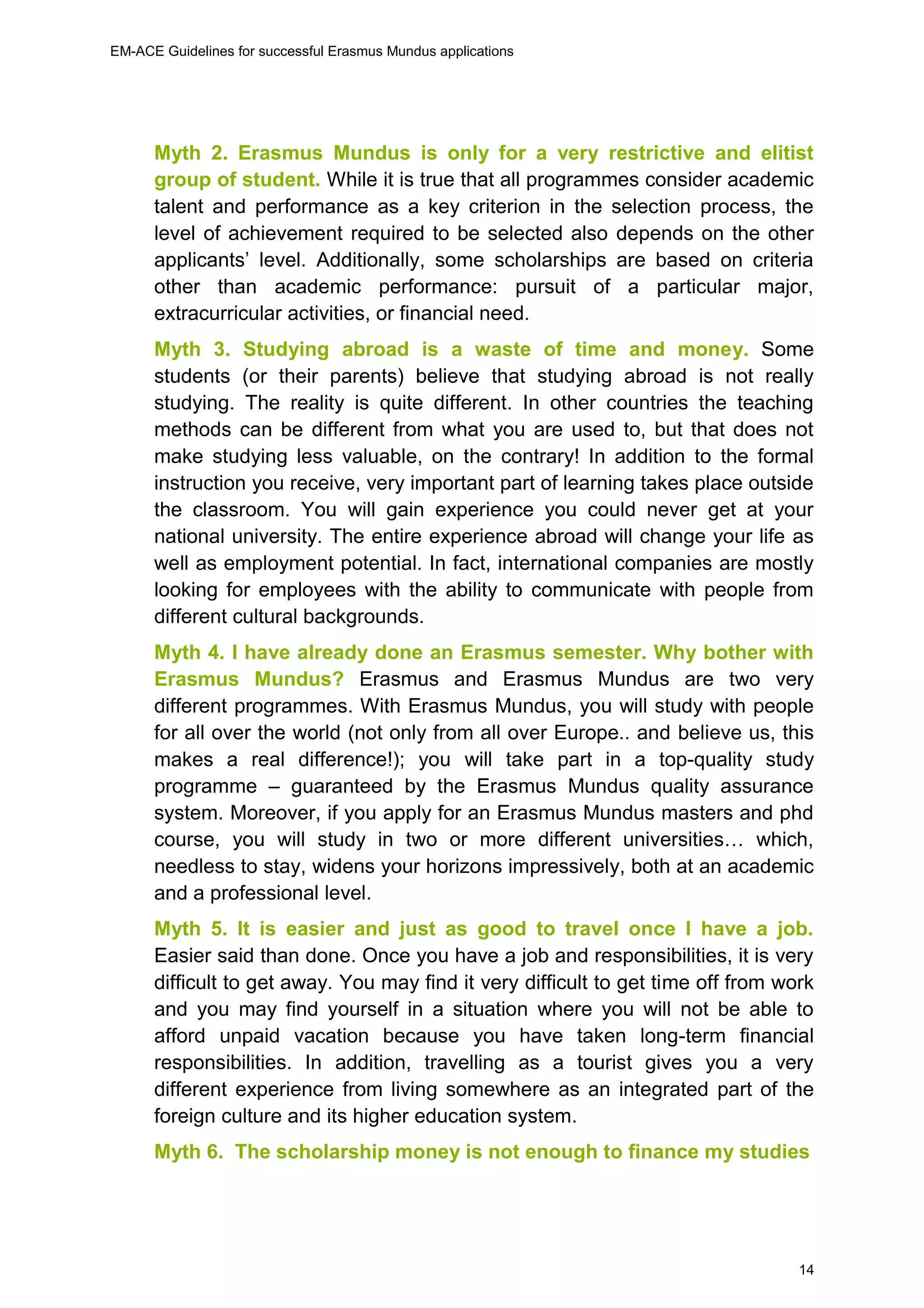 EM-ACE Guidelines for successful Erasmus Mundus applications
14
Myth 2. Erasmus Mundus is only for a very restrictive and elitist
group of student. While it is true that all programmes consider academic
talent and performance as a key criterion in the selection process, the
level of achievement required to be selected also depends on the other
applicants’ level. Additionally, some scholarships are based on criteria
other than academic performance: pursuit of a particular major,
extracurricular activities, or financial need.
Myth 3. Studying abroad is a waste of time and money. Some
students (or their parents) believe that studying abroad is not really
studying. The reality is quite different. In other countries the teaching
methods can be different from what you are used to, but that does not
make studying less valuable, on the contrary! In addition to the formal
instruction you receive, very important part of learning takes place outside
the classroom. You will gain experience you could never get at your
national university. The entire experience abroad will change your life as
well as employment potential. In fact, international companies are mostly
looking for employees with the ability to communicate with people from
different cultural backgrounds.
Myth 4. I have already done an Erasmus semester. Why bother with
Erasmus Mundus? Erasmus and Erasmus Mundus are two very
different programmes. With Erasmus Mundus, you will study with people
for all over the world (not only from all over Europe.. and believe us, this
makes a real difference!); you will take part in a top-quality study
programme – guaranteed by the Erasmus Mundus quality assurance
system. Moreover, if you apply for an Erasmus Mundus masters and phd
course, you will study in two or more different universities… which,
needless to stay, widens your horizons impressively, both at an academic
and a professional level.
Myth 5. It is easier and just as good to travel once I have a job.
Easier said than done. Once you have a job and responsibilities, it is very
difficult to get away. You may find it very difficult to get time off from work
and you may find yourself in a situation where you will not be able to
afford unpaid vacation because you have taken long-term financial
responsibilities. In addition, travelling as a tourist gives you a very
different experience from living somewhere as an integrated part of the
foreign culture and its higher education system.
Myth 6. The scholarship money is not enough to finance my studies
 