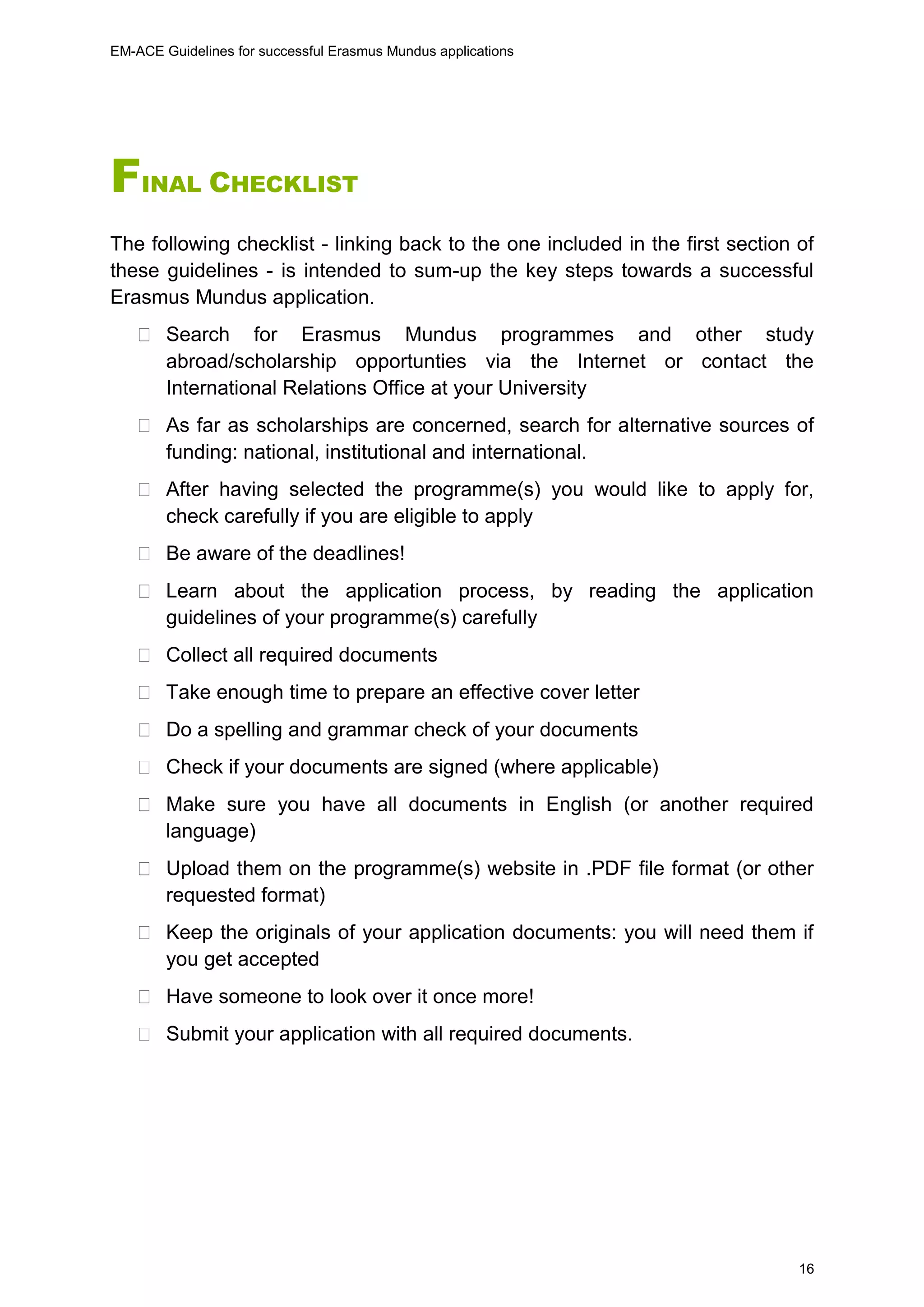 EM-ACE Guidelines for successful Erasmus Mundus applications
16
FINAL CHECKLIST
The following checklist - linking back to the one included in the first section of
these guidelines - is intended to sum-up the key steps towards a successful
Erasmus Mundus application.
 Search for Erasmus Mundus programmes and other study
abroad/scholarship opportunties via the Internet or contact the
International Relations Office at your University
 As far as scholarships are concerned, search for alternative sources of
funding: national, institutional and international.
 After having selected the programme(s) you would like to apply for,
check carefully if you are eligible to apply
 Be aware of the deadlines!
 Learn about the application process, by reading the application
guidelines of your programme(s) carefully
 Collect all required documents
 Take enough time to prepare an effective cover letter
 Do a spelling and grammar check of your documents
 Check if your documents are signed (where applicable)
 Make sure you have all documents in English (or another required
language)
 Upload them on the programme(s) website in .PDF file format (or other
requested format)
 Keep the originals of your application documents: you will need them if
you get accepted
 Have someone to look over it once more!
 Submit your application with all required documents.
 