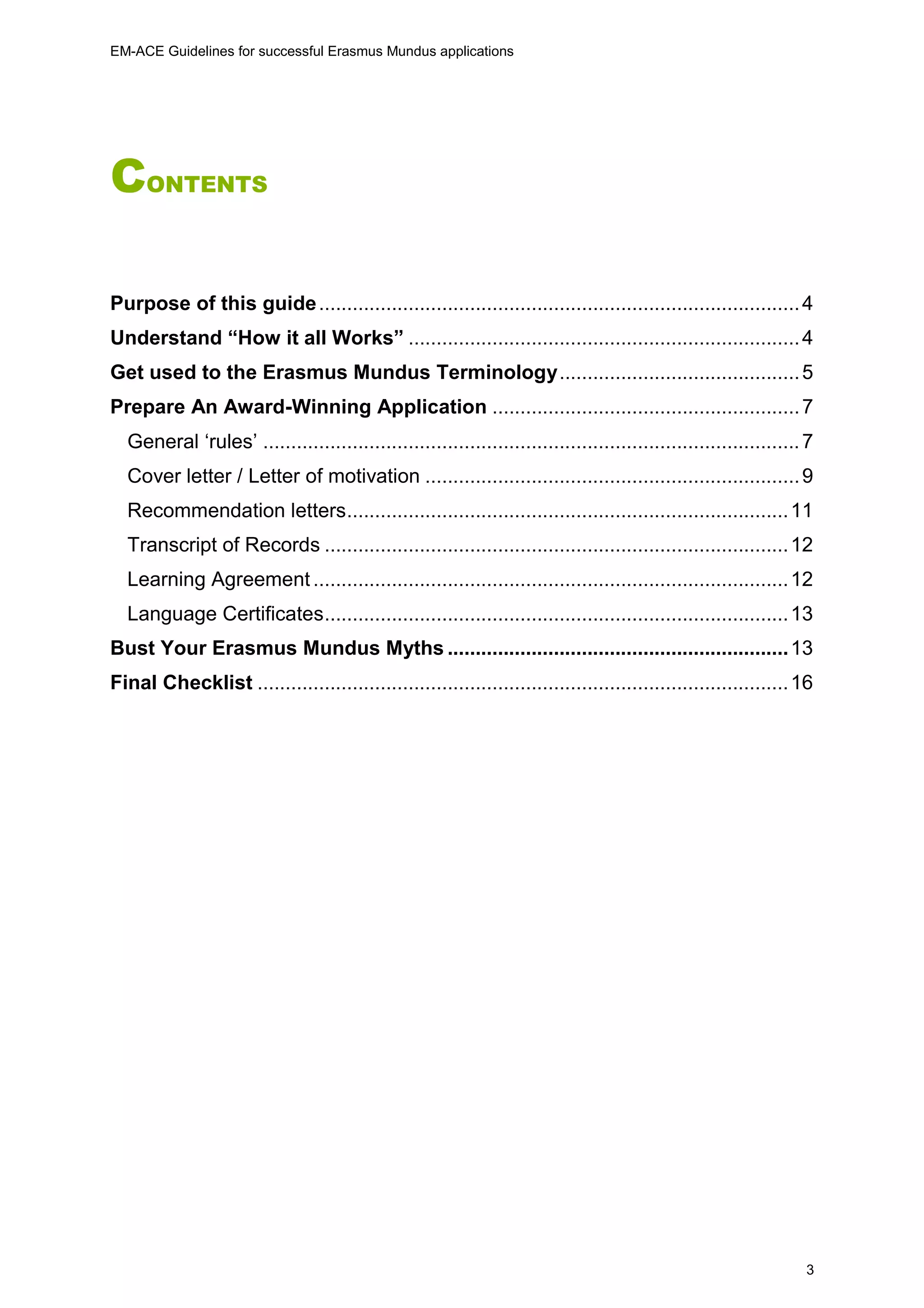 EM-ACE Guidelines for successful Erasmus Mundus applications
3
CONTENTS
Purpose of this guide......................................................................................4
Understand “How it all Works” ......................................................................4
Get used to the Erasmus Mundus Terminology...........................................5
Prepare An Award-Winning Application .......................................................7
General ‘rules’ ................................................................................................7
Cover letter / Letter of motivation ...................................................................9
Recommendation letters...............................................................................11
Transcript of Records ...................................................................................12
Learning Agreement .....................................................................................12
Language Certificates...................................................................................13
Bust Your Erasmus Mundus Myths .............................................................13
Final Checklist ...............................................................................................16
 