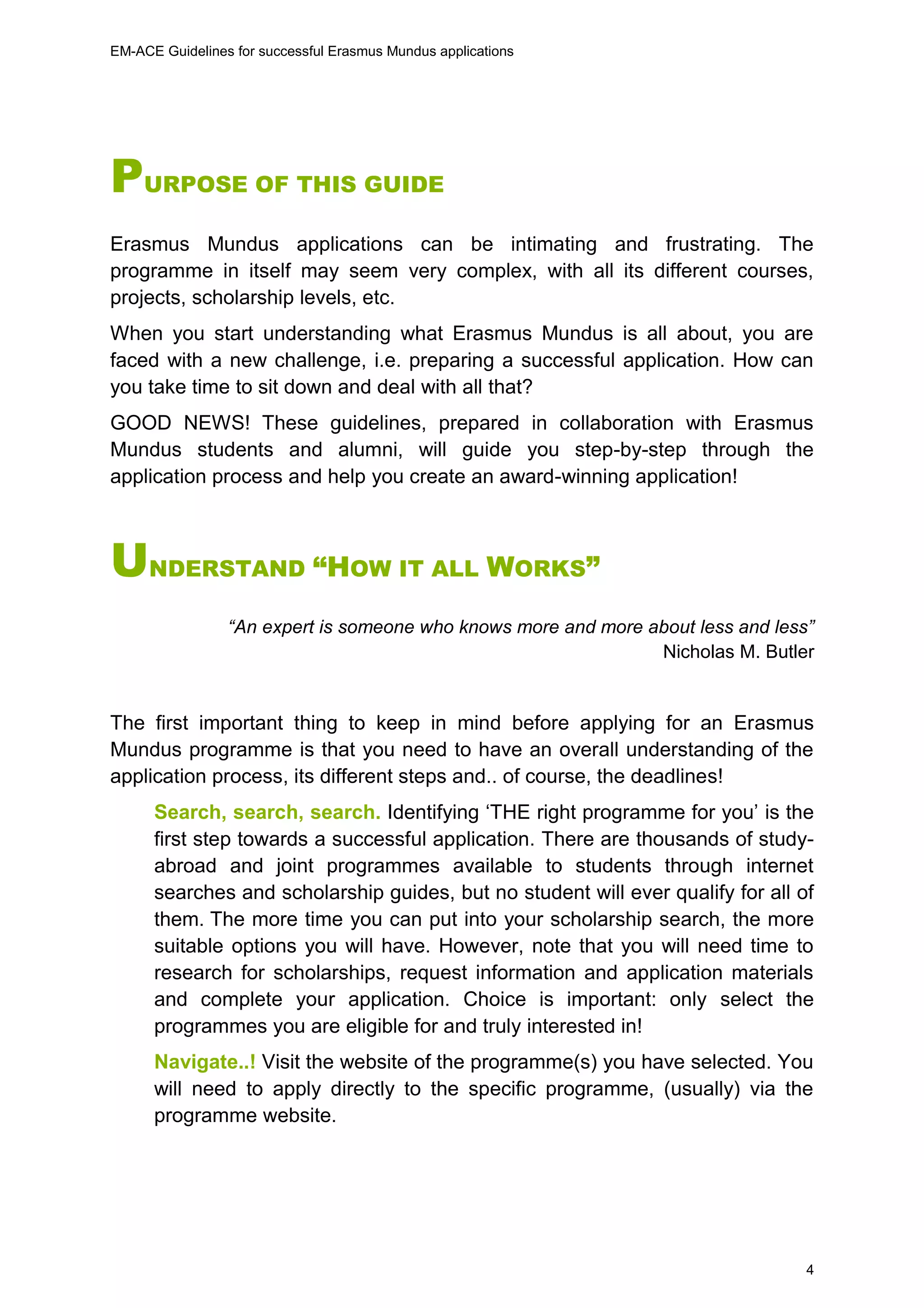 EM-ACE Guidelines for successful Erasmus Mundus applications
4
PURPOSE OF THIS GUIDE
Erasmus Mundus applications can be intimating and frustrating. The
programme in itself may seem very complex, with all its different courses,
projects, scholarship levels, etc.
When you start understanding what Erasmus Mundus is all about, you are
faced with a new challenge, i.e. preparing a successful application. How can
you take time to sit down and deal with all that?
GOOD NEWS! These guidelines, prepared in collaboration with Erasmus
Mundus students and alumni, will guide you step-by-step through the
application process and help you create an award-winning application!
UNDERSTAND “HOW IT ALL WORKS”
“An expert is someone who knows more and more about less and less”
Nicholas M. Butler
The first important thing to keep in mind before applying for an Erasmus
Mundus programme is that you need to have an overall understanding of the
application process, its different steps and.. of course, the deadlines!
Search, search, search. Identifying ‘THE right programme for you’ is the
first step towards a successful application. There are thousands of study-
abroad and joint programmes available to students through internet
searches and scholarship guides, but no student will ever qualify for all of
them. The more time you can put into your scholarship search, the more
suitable options you will have. However, note that you will need time to
research for scholarships, request information and application materials
and complete your application. Choice is important: only select the
programmes you are eligible for and truly interested in!
Navigate..! Visit the website of the programme(s) you have selected. You
will need to apply directly to the specific programme, (usually) via the
programme website.
 