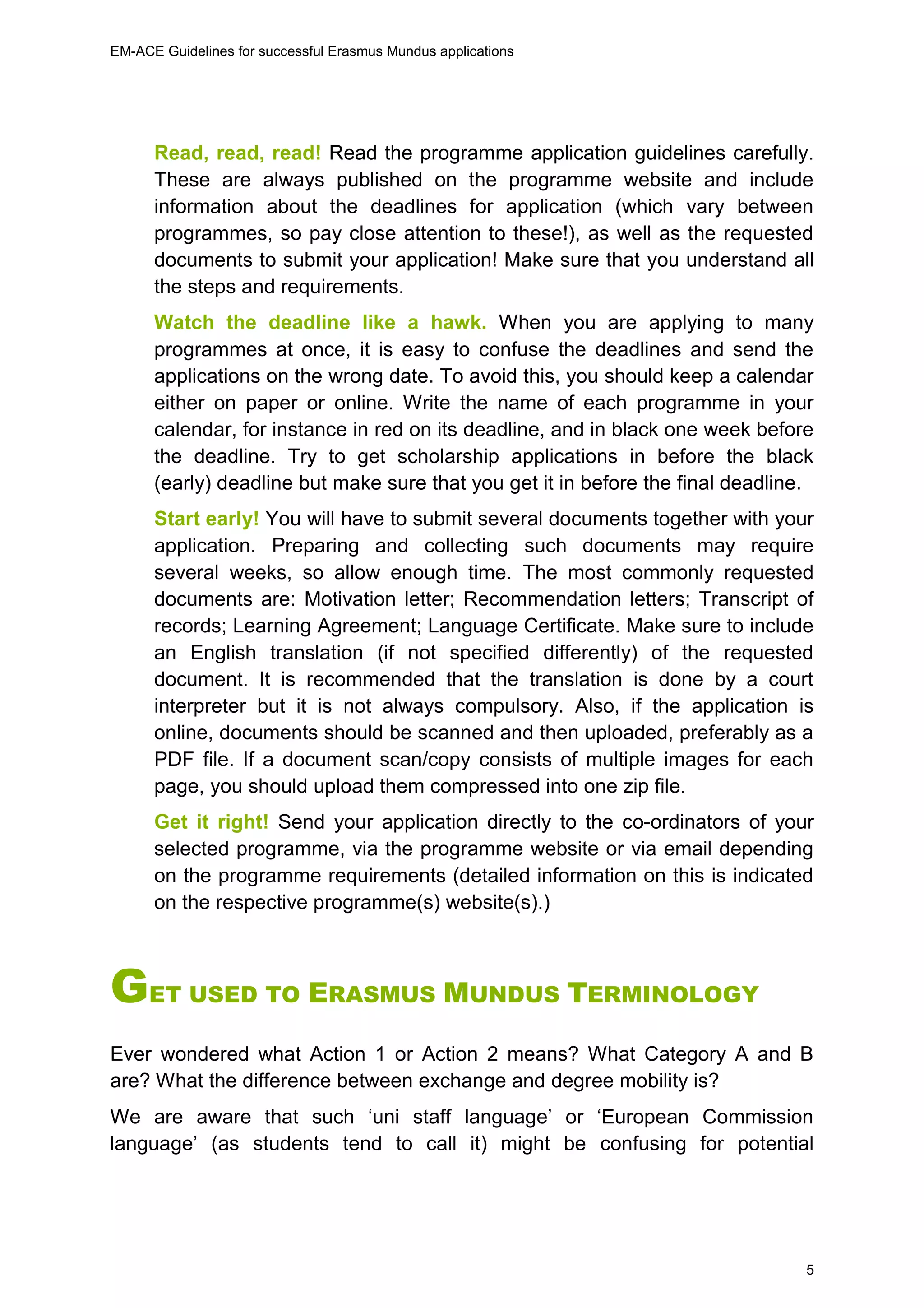 EM-ACE Guidelines for successful Erasmus Mundus applications
5
Read, read, read! Read the programme application guidelines carefully.
These are always published on the programme website and include
information about the deadlines for application (which vary between
programmes, so pay close attention to these!), as well as the requested
documents to submit your application! Make sure that you understand all
the steps and requirements.
Watch the deadline like a hawk. When you are applying to many
programmes at once, it is easy to confuse the deadlines and send the
applications on the wrong date. To avoid this, you should keep a calendar
either on paper or online. Write the name of each programme in your
calendar, for instance in red on its deadline, and in black one week before
the deadline. Try to get scholarship applications in before the black
(early) deadline but make sure that you get it in before the final deadline.
Start early! You will have to submit several documents together with your
application. Preparing and collecting such documents may require
several weeks, so allow enough time. The most commonly requested
documents are: Motivation letter; Recommendation letters; Transcript of
records; Learning Agreement; Language Certificate. Make sure to include
an English translation (if not specified differently) of the requested
document. It is recommended that the translation is done by a court
interpreter but it is not always compulsory. Also, if the application is
online, documents should be scanned and then uploaded, preferably as a
PDF file. If a document scan/copy consists of multiple images for each
page, you should upload them compressed into one zip file.
Get it right! Send your application directly to the co-ordinators of your
selected programme, via the programme website or via email depending
on the programme requirements (detailed information on this is indicated
on the respective programme(s) website(s).)
GET USED TO ERASMUS MUNDUS TERMINOLOGY
Ever wondered what Action 1 or Action 2 means? What Category A and B
are? What the difference between exchange and degree mobility is?
We are aware that such ‘uni staff language’ or ‘European Commission
language’ (as students tend to call it) might be confusing for potential
 