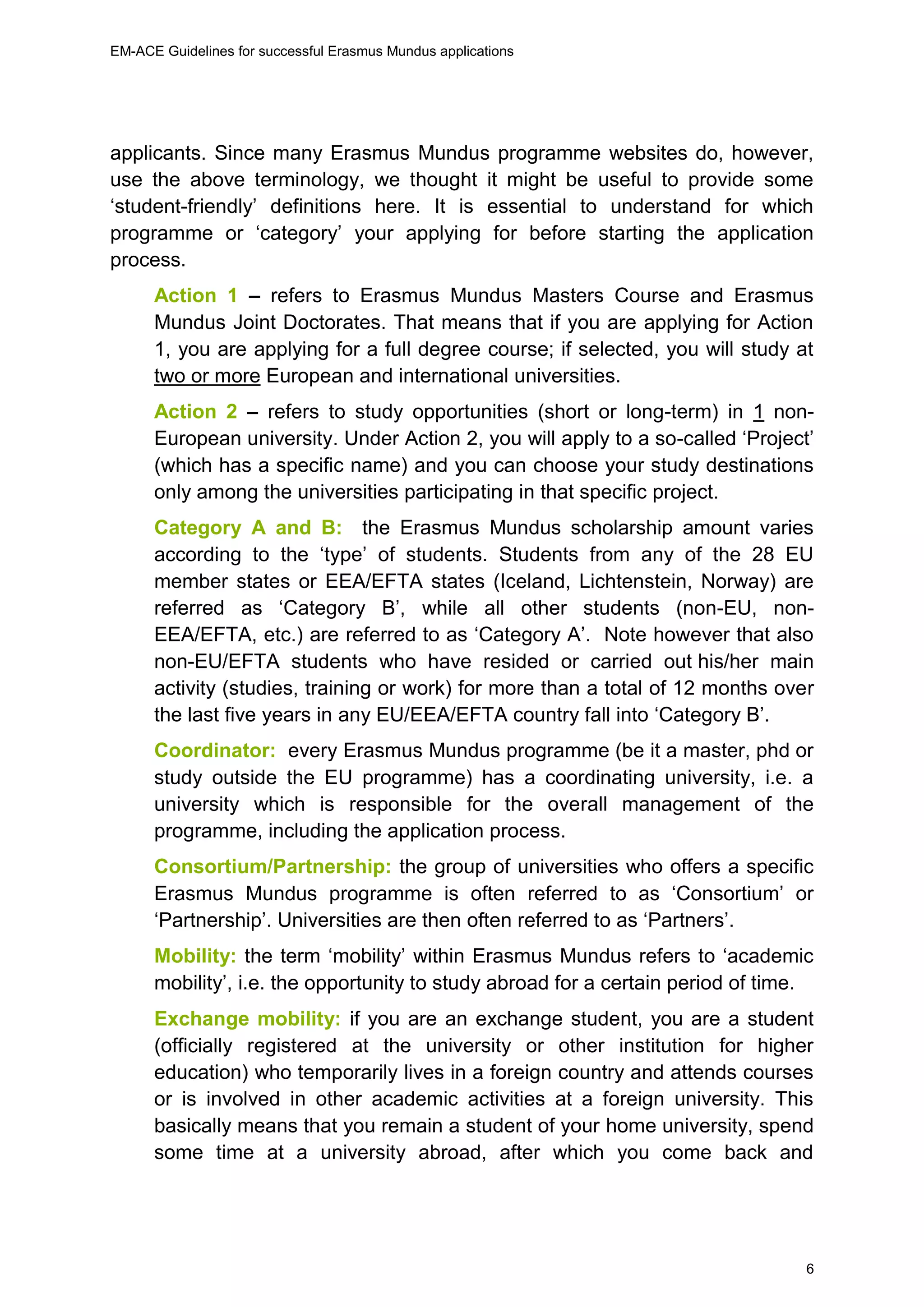 EM-ACE Guidelines for successful Erasmus Mundus applications
6
applicants. Since many Erasmus Mundus programme websites do, however,
use the above terminology, we thought it might be useful to provide some
‘student-friendly’ definitions here. It is essential to understand for which
programme or ‘category’ your applying for before starting the application
process.
Action 1 – refers to Erasmus Mundus Masters Course and Erasmus
Mundus Joint Doctorates. That means that if you are applying for Action
1, you are applying for a full degree course; if selected, you will study at
two or more European and international universities.
Action 2 – refers to study opportunities (short or long-term) in 1 non-
European university. Under Action 2, you will apply to a so-called ‘Project’
(which has a specific name) and you can choose your study destinations
only among the universities participating in that specific project.
Category A and B: the Erasmus Mundus scholarship amount varies
according to the ‘type’ of students. Students from any of the 28 EU
member states or EEA/EFTA states (Iceland, Lichtenstein, Norway) are
referred as ‘Category B’, while all other students (non-EU, non-
EEA/EFTA, etc.) are referred to as ‘Category A’. Note however that also
non-EU/EFTA students who have resided or carried out his/her main
activity (studies, training or work) for more than a total of 12 months over
the last five years in any EU/EEA/EFTA country fall into ‘Category B’.
Coordinator: every Erasmus Mundus programme (be it a master, phd or
study outside the EU programme) has a coordinating university, i.e. a
university which is responsible for the overall management of the
programme, including the application process.
Consortium/Partnership: the group of universities who offers a specific
Erasmus Mundus programme is often referred to as ‘Consortium’ or
‘Partnership’. Universities are then often referred to as ‘Partners’.
Mobility: the term ‘mobility’ within Erasmus Mundus refers to ‘academic
mobility’, i.e. the opportunity to study abroad for a certain period of time.
Exchange mobility: if you are an exchange student, you are a student
(officially registered at the university or other institution for higher
education) who temporarily lives in a foreign country and attends courses
or is involved in other academic activities at a foreign university. This
basically means that you remain a student of your home university, spend
some time at a university abroad, after which you come back and
 