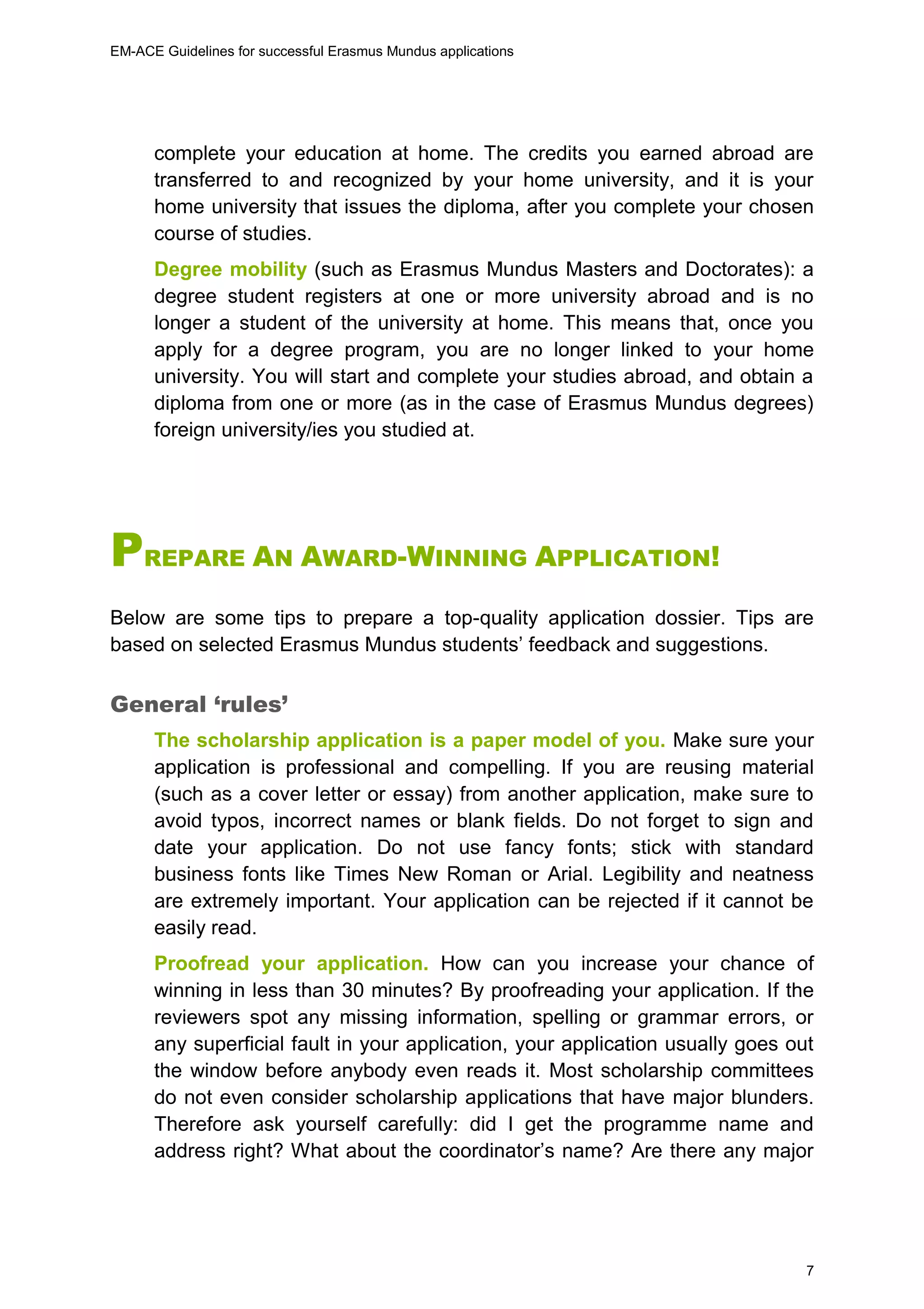EM-ACE Guidelines for successful Erasmus Mundus applications
7
complete your education at home. The credits you earned abroad are
transferred to and recognized by your home university, and it is your
home university that issues the diploma, after you complete your chosen
course of studies.
Degree mobility (such as Erasmus Mundus Masters and Doctorates): a
degree student registers at one or more university abroad and is no
longer a student of the university at home. This means that, once you
apply for a degree program, you are no longer linked to your home
university. You will start and complete your studies abroad, and obtain a
diploma from one or more (as in the case of Erasmus Mundus degrees)
foreign university/ies you studied at.
PREPARE AN AWARD-WINNING APPLICATION!
Below are some tips to prepare a top-quality application dossier. Tips are
based on selected Erasmus Mundus students’ feedback and suggestions.
General ‘rules’
The scholarship application is a paper model of you. Make sure your
application is professional and compelling. If you are reusing material
(such as a cover letter or essay) from another application, make sure to
avoid typos, incorrect names or blank fields. Do not forget to sign and
date your application. Do not use fancy fonts; stick with standard
business fonts like Times New Roman or Arial. Legibility and neatness
are extremely important. Your application can be rejected if it cannot be
easily read.
Proofread your application. How can you increase your chance of
winning in less than 30 minutes? By proofreading your application. If the
reviewers spot any missing information, spelling or grammar errors, or
any superficial fault in your application, your application usually goes out
the window before anybody even reads it. Most scholarship committees
do not even consider scholarship applications that have major blunders.
Therefore ask yourself carefully: did I get the programme name and
address right? What about the coordinator’s name? Are there any major
 