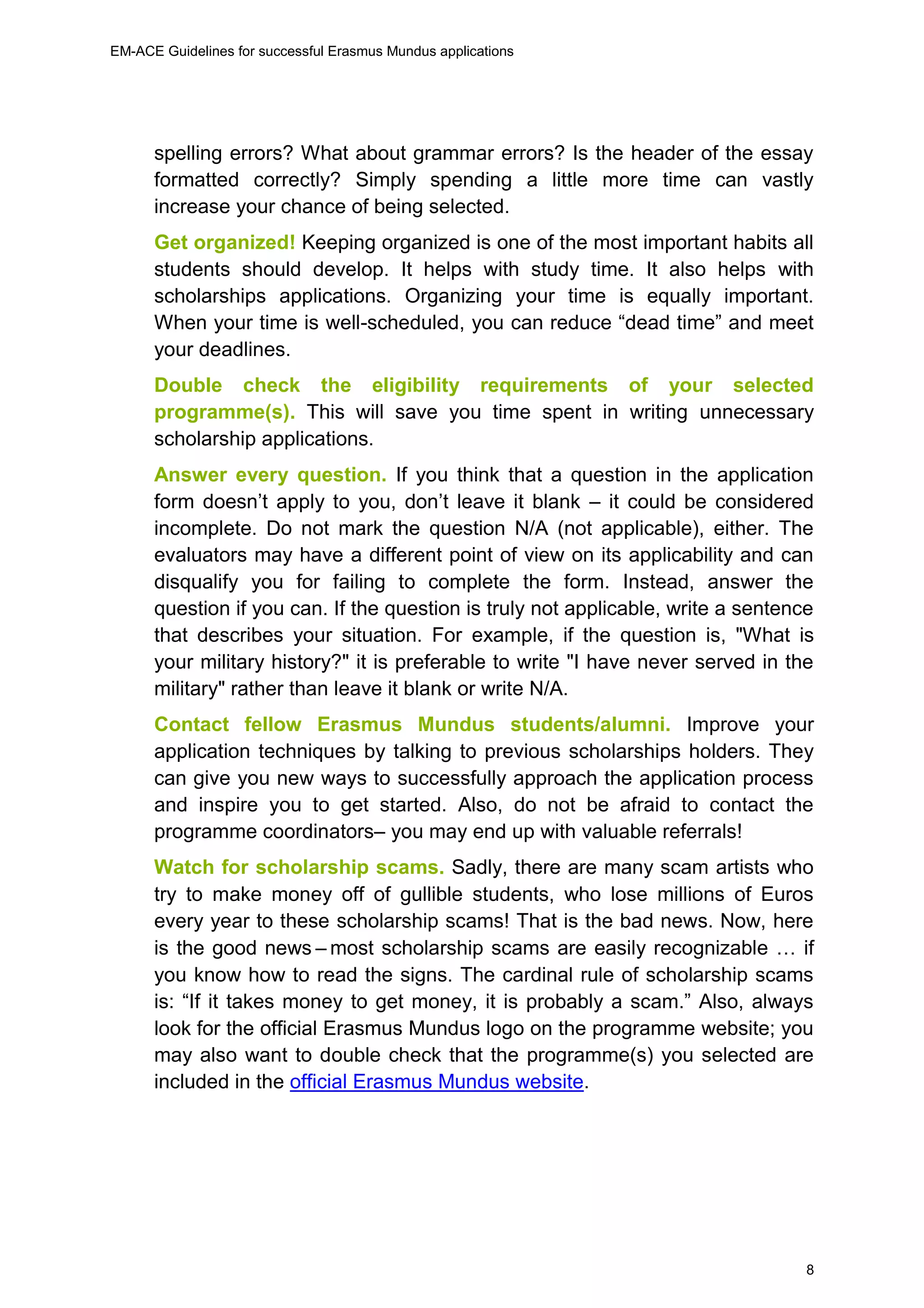 EM-ACE Guidelines for successful Erasmus Mundus applications
8
spelling errors? What about grammar errors? Is the header of the essay
formatted correctly? Simply spending a little more time can vastly
increase your chance of being selected.
Get organized! Keeping organized is one of the most important habits all
students should develop. It helps with study time. It also helps with
scholarships applications. Organizing your time is equally important.
When your time is well-scheduled, you can reduce “dead time” and meet
your deadlines.
Double check the eligibility requirements of your selected
programme(s). This will save you time spent in writing unnecessary
scholarship applications.
Answer every question. If you think that a question in the application
form doesn’t apply to you, don’t leave it blank – it could be considered
incomplete. Do not mark the question N/A (not applicable), either. The
evaluators may have a different point of view on its applicability and can
disqualify you for failing to complete the form. Instead, answer the
question if you can. If the question is truly not applicable, write a sentence
that describes your situation. For example, if the question is, "What is
your military history?" it is preferable to write "I have never served in the
military" rather than leave it blank or write N/A.
Contact fellow Erasmus Mundus students/alumni. Improve your
application techniques by talking to previous scholarships holders. They
can give you new ways to successfully approach the application process
and inspire you to get started. Also, do not be afraid to contact the
programme coordinators– you may end up with valuable referrals!
Watch for scholarship scams. Sadly, there are many scam artists who
try to make money off of gullible students, who lose millions of Euros
every year to these scholarship scams! That is the bad news. Now, here
is the good news – most scholarship scams are easily recognizable … if
you know how to read the signs. The cardinal rule of scholarship scams
is: “If it takes money to get money, it is probably a scam.” Also, always
look for the official Erasmus Mundus logo on the programme website; you
may also want to double check that the programme(s) you selected are
included in the official Erasmus Mundus website.
 